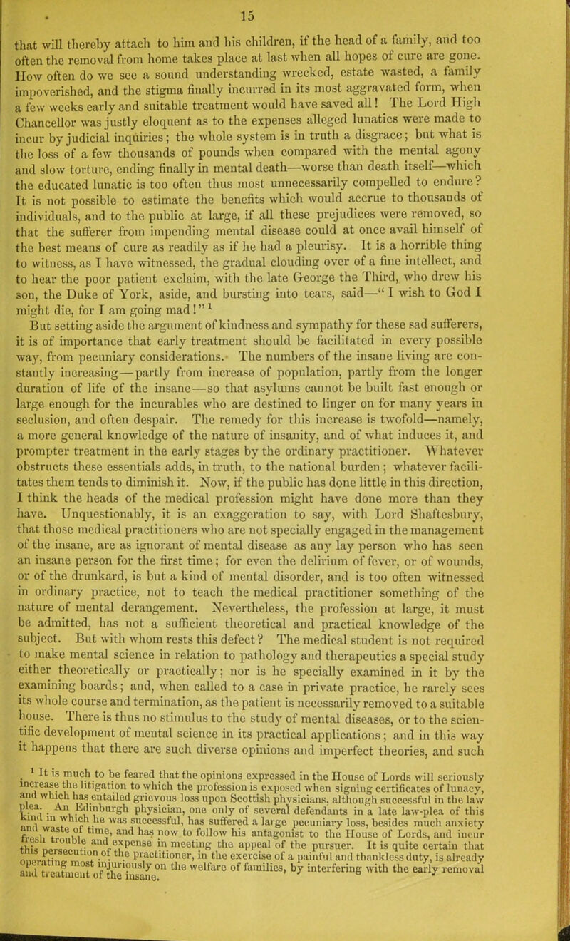 that will thereby attach to him and his children, if the head of a family, and too often the removal from home takes place at last when all hopes oi cure are gone. How often do we see a sound understanding wrecked, estate wasted, a family impoverished, and the stigma finally incurred in its most aggravated torm, when a few weeks early and suitable treatment would have saved all! The Lord High Chancellor was justly eloquent as to the expenses alleged lunatics were made to incur by judicial inquiries; the whole system is in truth a disgrace; but what is the loss of a few thousands of pounds when compared with the mental agony and slow torture, ending finally in mental death—worse than death itself—which the educated lunatic is too often thus most unnecessarily compelled to endure ? It is not possible to estimate the benefits which would accrue to thousands of individuals, and to the public at large, if all these prejudices were removed, so that the sufferer from impending mental disease could at once avail himself ot the best means of cure as readily as if lie had a pleurisy. It is a horrible thing to witness, as I have witnessed, the gradual clouding over of a fine intellect, and to hear the poor patient exclaim, with the late George the Third, who drew his son, the Duke of York, aside, and bursting into tears, said—“ I wish to God I might die, for I am going mad ! ” 1 ll But setting aside the argument of kindness and sympathy for these sad sufferers, it is of importance that early treatment should be facilitated in every possible way, from pecuniary considerations. The numbers of the insane living are con- stantly increasing—partly from increase of population, partly from the longer duration of life of the insane—so that asylums cannot be built fast enough or large enough for the incurables who are destined to linger on for many years in seclusion, and often despair. The remedy for this increase is twofold—namely, a more general knowledge of the nature of insanity, and of what induces it, and prompter treatment in the early stages by the ordinary practitioner. Whatever obstructs these essentials adds, in truth, to the national burden ; whatever facili- tates them tends to diminish it. Now, if the public has done little in this direction, I think the heads of the medical profession might have done more than they have. Unquestionably, it is an exaggeration to say, with Lord Shaftesbury, that those medical practitioners who are not specially engaged in the management of the insane, are as ignorant of mental disease as any lay person who has seen an insane person for the first time; for even the delirium of fever, or of wounds, or of the drunkard, is but a kind of mental disorder, and is too often witnessed in ordinary practice, not to teach the medical practitioner something of the nature of mental derangement. Nevertheless, the profession at large, it must be admitted, has not a sufficient theoretical and practical knowledge of the subject. But with whom rests this defect ? The medical student is not required to make mental science in relation to pathology and therapeutics a special study either theoretically or practically; nor is he specially examined in it by the examining boards; and, when called to a case in private practice, he rarely sees its whole course and termination, as the patient is necessarily removed to a suitable house. There is thus no stimulus to the study of mental diseases, or to the scien- tific development of mental science in its practical applications; and in this way it happens that there are such diverse opinions and imperfect theories, and such 1 It is much to be feared that the opinions expressed in the House of Lords will seriously increase the litigation to which the profession is exposed when signing certificates of lunacy, and which lias entailed grievous loss upon Scottish physicians, although successful in the law p ea. An lidinhurgh physician, one only of several defendants in a late law-plea of this llV 'n , .he was successful, has suffered a large pecuniary loss, besides much anxiety f )'v?f , tunv> and lias now to follow his antagonist to the House of Lords, and incur thU ?• ancl expense in meeting the appeal of the pursuer. It is quite certain that I0n.°. “!c practitioner, in the exercise of a painful and thankless duty, is already and ti eafmeut ofXliTiD ^ °f families' interfering with the early removal