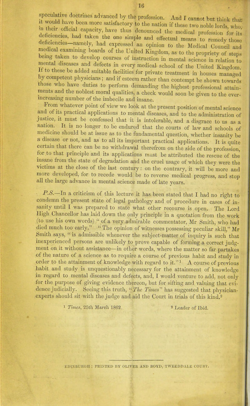 1(3 speculative doctrines advanced by the profession. And I cannot but think that it would have been more satisfactory to the nation if these two noble lords, who their official capacity liave thus denounced the medical profession for its lehciencies, had taken the one simple and effectual means to remedy those deficiencies—namely, had expressed an opinion to the Medical Council and medical examining boards of the United Kingdom, as to the propriety of steps being taken to develop courses of instruction in mental science in relation to mental diseases and detects in every medical- school of the United Kingdom. If to these be added suitable facilities for private treatment in houses managed by competent physicians; and if esteem rather than contempt be shown towards those who have duties to perform demanding the highest professional attain- ments and the noblest moral qualities, a check would soon be given to the ever- increasing number of the imbecile and insane. From whatever point of view we look at the present position of mental science and of its practical applications to mental diseases, and to the administration of justice, it must be confessed that it is intolerable, and a disgrace to us as a nation. It is no longer to be endured that the courts of law and schools of medicine should be at issue as to the fundamental question, whether insanity be a disease or not, and as to all its important practical applications. It is quite certain that there can be no withdrawal therefrom on the side of the profession, for to that principle and its applications must be attributed the rescue of the insane fi om the state of degradation and the cruel usage of which they were the victims at the close of the last century: on the contrary, it will be more and more developed, for to recede would be to reverse medical progress, and stop all the large advance in mental science made of late years. P.S.—In a criticism of this lecture it has been stated that I had no right to condemn the present state of legal pathology and of procedure in cases of in- sanity until I was prepared to state what other recourse is open. The Lord High Chancellor has laid down the only principle in a quotation from the work (to use his own words) “ of a very admirable commentator, Mr Smith, who had died much too early.” “ The opinion of witnesses possessing peculiar skill,” Mr Smith says, “ is admissible whenever the subject-matter of inquiry is such that inexperienced persons are unlikely to prove capable of forming a correct judg- ment on it without assistance—in other words, where the matter so far partakes of the nature of a science as to require a course of previous habit and study in order to the attainment of knowledge with regard to it.”1 A course of previous habit and study is unquestionably necessary for the attainment of knowledge in regard to mental diseases and defects, and, I would venture to add, not only for the purpose of giving evidence thereon, but for sifting and valuing that evi- dence judicially. Seeing this truth, “ The Times ” has suggested that physician- experts should sit with the judge and aid the Court in trials of this kind;3 1 Times, 25th March 1802. 2 Leader of Ibid. EDINBURGH : PRINTED BY OLIVER AND BOYD, TWEEDD.VLE COURT.