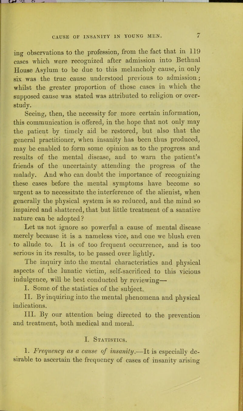 ing observations to the profession, from the fact that in 119 cases which were recognized after admission into Bethnal House Asylum to be due to this melancholy cause, in only six was the true cause understood previous to admission; whilst the greater proportion of those cases in which the supposed cause was stated was attributed to religion or over- study. Seeing, then, the necessity for more certain information, this communication is offered, in the hope that not only may the patient by timely aid be restored, but also that the general practitioner, when insanity has been thus produced, may be enabled to form some opinion as to the progress and results of the mental disease, and to warn the patient’s friends of the uncertainty attending the progress of the malady. And who can doubt the importance of recognizing these cases before the mental symptoms have become so urgent as to necessitate the interference of the alienist, when generally the physical system is so reduced, and the mind so impaired and shattered, that but little treatment of a sanative nature can be adopted ? Let us not ignore so powerful a cause of mental disease merely because it is a nameless vice, and one we blush even to allude to. It is of too frequent occurrence, and is too serious in its results, to be passed over lightly. The inquiry into the mental characteristics and physical aspects of the lunatic victim, self-sacrificed to this vicious indulgence, will be best conducted by reviewing— I. Some of the statistics of the subject. II. By inquiring into the mental phenomena and physical indications. III. By our attention being directed to the prevention and treatment, both medical and moral. I. Statistics. 1. Frequency as a cause of insanity.—It is especially de- sirable to ascertain the frequency of cases of insanity arising