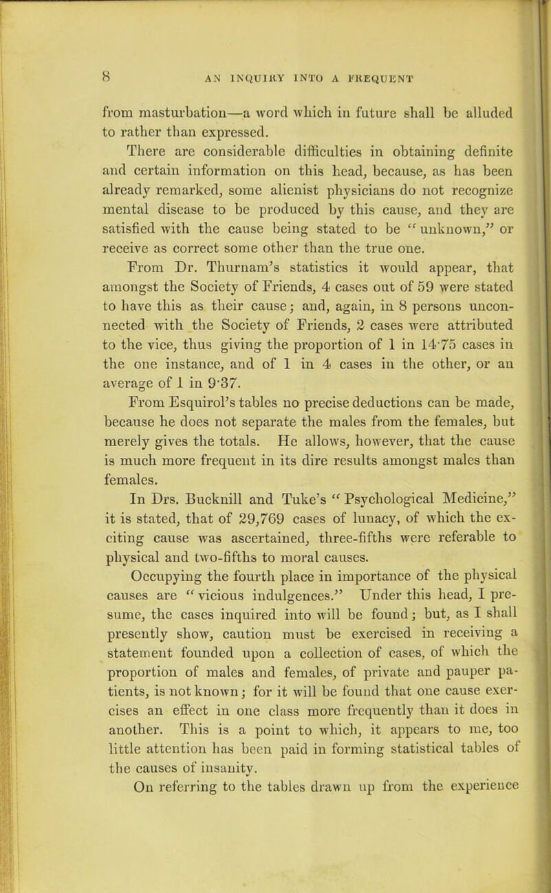 from masturbation—a word which in future shall be alluded to rather than expressed. There are considerable difficulties in obtaining definite and certain information on this head, because, as has been already remarked, some alienist physicians do not recognize mental disease to be produced by this cause, and they are satisfied with the cause being stated to be “ unknown/’ or receive as correct some other than the true one. From Dr. Thurnam’s statistics it would appear, that amongst the Society of Friends, 4 cases out of 59 were stated to have this as their cause; and, again, in 8 persons uncon- nected with the Society of Friends, 2 cases were attributed to the vice, thus giving the proportion of 1 in 14'75 cases in the one instance, and of 1 in 4 cases in the other, or an average of 1 in 9-37. From Esquirol’s tables no precise deductions can be made, because he does not separate the males from the females, but merely gives the totals. He allows, however, that the cause is much more frequent in its dire results amongst males than females. In Drs. Bucknill and Tuke’s “ Psychological Medicine,” it is stated, that of 29,769 cases of lunacy, of which the ex- citing cause was ascertained, three-fifths were referable to physical and two-fifths to moral causes. Occupying the fourth place in importance of the physical causes are “ vicious indulgences.” Under this head, I pre- sume, the cases inquired into will be found; but, as I shall presently show, caution must be exercised in receiving a statement founded upon a collection of cases, of which the proportion of males and females, of private and pauper pa- tients, is not known; for it will be found that one cause exer- cises an effect in one class more frequently than it does in another. This is a point to which, it appears to me, too little attention has been paid in forming statistical tables ot the causes of insanity. On referring to the tables drawn up from the experience