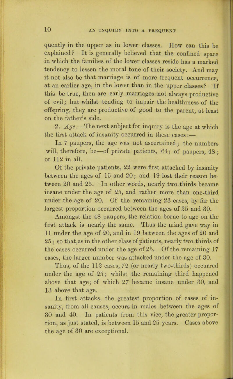 quently in the upper as in lower classes. How can this be explained? It is generally believed that the confined space in which the families of the lower classes reside has a marked tendency to lessen the moral tone of their society. And may it not also be that marriage is of more frequent occurrence, at an earlier age, in the lower than in the upper classes? If this be true, then are early marriages not always productive of evil; but whilst tending to impair the healthiness of the offspring, they are productive of good to the parent, at least on the father’s side. 2. Age.—The next subject for inquiry is the age at which the first attack of insanity occurred in these cases:— In 7 paupers, the age was not ascertained; the numbers will, therefore, be—of private patients, 64; of paupers, 48 ; or 112 in all. Of the private patients, 22 were first attacked by insanity between the ages of 15 and 20; and 19 lost their reason be- tween 20 and 25. In other words, nearly two-thirds became insane under the age of 25, and rather more than one-third under the age of 20. Of the remaining 23 cases, by far the largest proportion occurred between the ages of 25 and 30. Amongst the 48 paupers, the relation borne to age on the first attack is nearly the same. Thus the mind gave way in 11 under the age of 20, and in 19 between the ages of 20 and 25 ; so that, as in the other class of patients, nearly two-thirds of the cases occurred under the age of 25. Of the remaining 17 cases, the larger number was attacked under the age of 30. Thus, of the 112 cases, 72 (or nearly two-thirds) occurred under the age of 25; whilst the remaining third happened above that age; of which 27 became insane under 30, and 13 above that age. In first attacks, the greatest proportion of cases of in- sanity, from all causes, occurs in males between the ages of 30 and 40. In patients from this vice, the greater propor- tion, as just stated, is between 15 and 25 years. Cases above the age of 30 are exceptional.