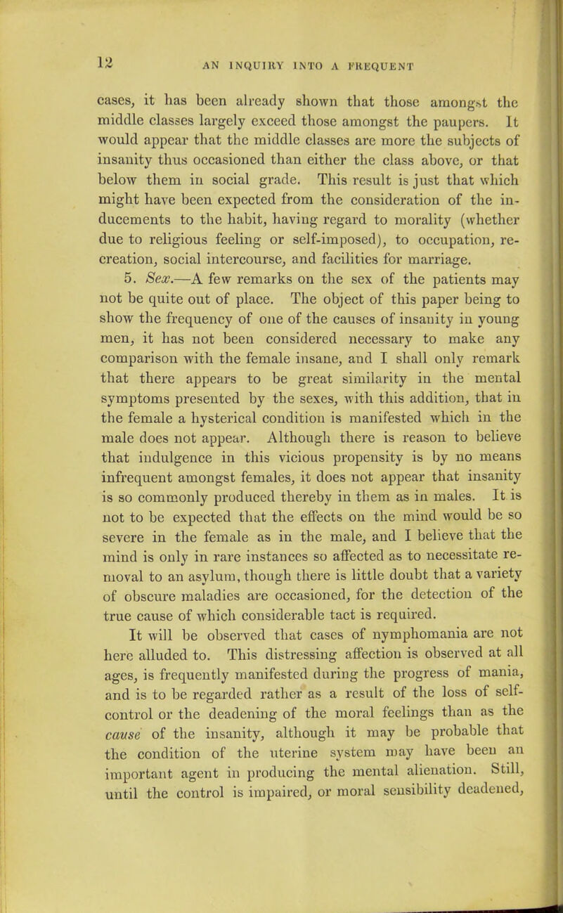 cases, it lias been already shown that those amongst the middle classes largely exceed those amongst the paupers. It would appear that the middle classes are more the subjects of insanity thus occasioned than either the class above, or that below them in social grade. This result is just that which might have been expected from the consideration of the in- ducements to the habit, having regard to morality (whether due to religious feeling or self-imposed), to occupation, re- creation, social intercourse, and facilities for marriage. 5. Sex.—A few remarks on the sex of the patients may not be quite out of place. The object of this paper being to show the frequency of one of the causes of insanity in young men, it has not been considered necessary to make any comparison with the female insane, and I shall only remark that there appears to be great similarity in the mental symptoms presented by the sexes, with this addition, that in the female a hysterical condition is manifested wrhich in the male does not appear. Although there is reason to believe that indulgence in this vicious propensity is by no means infrequent amongst females, it does not appear that insanity is so commonly produced thereby in them as in males. It is not to be expected that the effects on the mind would be so severe in the female as in the male, and I believe that the mind is only in rare instances so affected as to necessitate re- moval to an asylum, though there is little doubt that a variety of obscure maladies are occasioned, for the detection of the true cause of which considerable tact is required. It will be observed that cases of nymphomania are not here alluded to. This distressing affection is observed at all ages, is frequently manifested during the progress of mania, and is to be regarded rather as a result of the loss of self- control or the deadening of the moral feelings than as the cause of the insanity, although it may be probable that the condition of the uterine system may have been an important agent in producing the mental alienation. Still, until the control is impaired, or moral sensibility deadened,