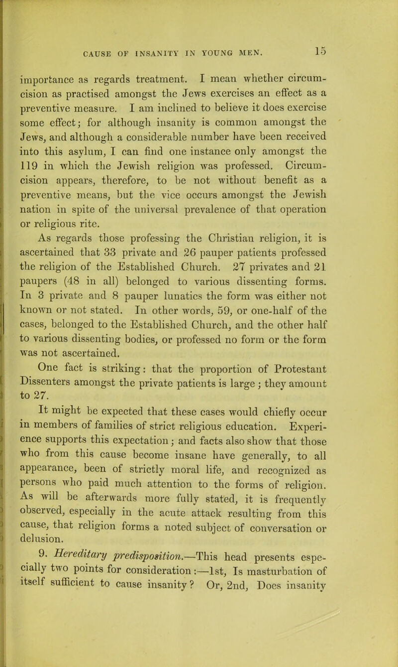 importance as regards treatment. I mean whether circum- cision as practised amongst the Jews exercises an effect as a preventive measure. I am inclined to believe it does exercise some effect; for although insanity is common amongst the Jews, and although a considerable number have been received into this asylum, I can find one instance only amongst the 119 in which the Jewish religion was professed. Circum- cision appears, therefore, to be not without benefit as a preventive means, but the vice occurs amongst the Jewish nation in spite of the universal prevalence of that operation or religious rite. As regards those professing the Christian religion, it is ascertained that 33 private and 26 pauper patients professed the religion of the Established Church. 27 privates and 21 paupers (48 in all) belonged to various dissenting forms. In 3 private and 8 pauper lunatics the form was either not known or not stated. In other words, 59, or one-lialf of the cases, belonged to the Established Church, and the other half to various dissenting bodies, or professed no form or the form was not ascertained. One fact is striking: that the proportion of Protestant Dissenters amongst the private patients is large ; they amount to 27. It might be expected that these cases would chiefly occur in members of families of strict religious education. Experi- ence supports this expectation; and facts also show that those who from this cause become insane have generally, to all appearance, been of strictly moral life, and recognized as persons who paid much attention to the forms of religion. As will be afterwards more fully stated, it is frequently observed, especially in the acute attack resulting from this cause, that religion forms a noted subject of conversation or delusion. 9. Hereditary predisposition.—This head presents espe- cially two points for consideration:—1st, Is masturbation of itself sufficient to cause insanity ? Or, 2nd, Does insanity