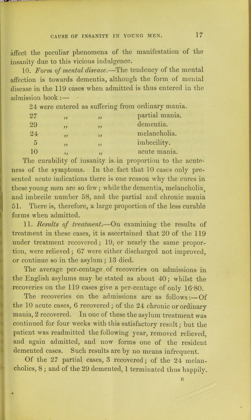 affect the peculiar phenomena of the manifestation of the insanity due to this vicious indulgence. 10. Form of mental disease.—The tendency of the mental affection is towards dementia, although the form of mental disease in the 119 cases when admitted is thus entered in the admission book:— 24 were entered as suffering from ordinary mania 27 partial mania. 29 yy dementia. 24 melancholia. 5 yy imbecility. 10 yy acute mania. The curability of insanity is. in proportion to the acute- ness of the symptoms. In the fact that 10 cases only pre- sented acute indications there is one reason why the cures in these young men are so few; while the dementia, melancholia} and imbecile number 58, and the partial and chronic mania 51. There is, therefore, a large proportion of the less curable forms when admitted. 11. Results of treatment.—On examining the results of treatment in these cases, it is ascertained that 20 of the 119 under treatment recovered; 19, or nearly the same propor- tion, were relieved ; 67 were either discharged not improved, or continue so in the asylum; 13 died. The average per-centage of recoveries on admissions in the English asylums may be stated as about 40; whilst the recoveries on the 119 cases give a per-centage of only 16-80. The recoveries on the admissions are as follows:—Of the 10 acute cases, 6 recovered; of the 24 chronic or ordinary mania, 2 recovered. In one of these the asylum treatment was continued for four weeks with this satisfactory result; but the patient was readmitted the following year, removed relieved, and again admitted, and now forms one of the resident demented cases. Such results are by no means infrequent. Of the 27 partial cases, 3 recovered; of the 24 melan- cholics, 8 ; and of the 29 demented, 1 terminated thus happily. u