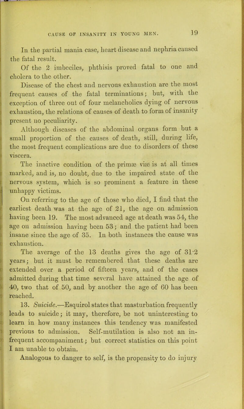 ]9 In the partial mania case, heart disease and nephria caused the fatal result. Of the 2 imbeciles, phthisis proved fatal to one and cholera to the other. Disease of the chest and nervous exhaustion are the most I frequent causes of the fatal terminations; but, witli the exception of three out of four melancholics dying of nervous exhaustion, the relations of causes of death to form of insanity present no peculiarity. Although diseases of the abdominal organs form but a small proportion of the causes of death, still, during life, the most frequent complications are due to disorders of these t viscera. The inactive condition of the primae vhe is at all times marked, and is, no doubt, due to the impaired state of the nervous system, which is so prominent a feature in these 1 unhappy victims. On referring to the age of those who died, I find that the earliest death was at the age of 21, the age on admission having been 19. The most advanced age at death was 54, the age on admission having been 53; and the patient had been insane since the age of 35. In both instances the cause was exhaustion. The average of the 13 deaths gives the age of 31'2 years; but it must be remembered that these deaths are extended over a period of fifteen years, and of the cases admitted during that time several have attained the age of 40, two that of 50, and by another the age of 60 has been reached. 13. Suicide.—Esquirol states that masturbation frequently leads to suicide; it may, therefore, be not uninteresting to learn in how many instances this tendency was manifested previous to admission. Self-mutilation is also not an in- frequent accompaniment; but correct statistics on this point I am unable to obtain. Analogous to danger to self, is the propensity to do injury