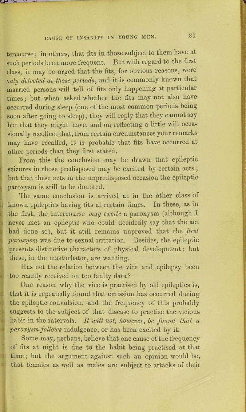 tercourse; in others, that fits in those subject to them have at such periods been more frequent. But with regard to the first class, it may be urged that the fits, for obvious reasons, were only detected at those periods, and it is commonly known that married persons will tell of fits only happening at particular times; but when asked whether the fits may not also have occurred during sleep (one of the most common periods being soon after going to sleep), they will reply that they cannot say but that they might have, and on reflecting a little will occa- sionally recollect that, from certain circumstances your remarks may have recalled, it is probable that fits have occurred at other periods than they first stated. From this the conclusion may be drawn that epileptic seizures in those predisposed may be excited by certain acts ; but that these acts in the unpredisposed occasion the epileptic paroxysm is still to be doubted. The same conclusion is arrived at in the other class of t known epileptics having fits at certain times. In these, as in the first, the intercourse may excite a paroxysm (although I never met an epileptic who could decidedly say that the act had dene so), but it still remains unproved that the first paroxysm was due to sexual irritation. Besides, the epileptic presents distinctive characters of physical development; but ji these, in the masturbator, are wanting. Has not the relation between the vice and epilepsy been too readily received on too faulty data? One reason why the vice is practised by old epileptics is, that it is repeatedly found that emission has occurred during the epileptic convulsion, and the frequency of this probably suggests to the subject of that disease to practise the vicious habit in the intervals. It will not, however, be found that a paroxysm follows indulgence, or has been excited by it. Some may, perhaps, believe that one cause of the frequency of fits at night is due to the habit being practised at that time; but the argument against such an opinion would be, that females as well as males are subject to attacks of their