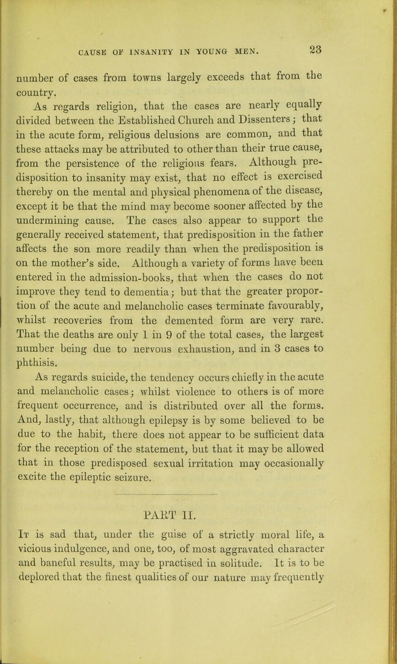 number of cases from towns largely exceeds that from the country. As regards religion, that the cases are nearly equally divided between the Established Church and Dissenters; that in the acute form, religious delusions are common, and that these attacks may be attributed to other than their true cause, from the persistence of the religious fears. Although pre- disposition to insanity may exist, that no effect is exercised thereby on the mental and physical phenomena of the disease, except it be that the mind may become sooner affected by the undermining cause. The cases also appear to support the generally received statement, that predisposition in the father affects the son more readily than when the predisposition is on the mother’s side. Although a variety of forms have been entered in the admission-books, that when the cases do not improve they tend to dementia; but that the greater propor- tion of the acute and melancholic cases terminate favourably, whilst recoveries from the demented form are very rare. That the deaths are only 1 in 9 of the total cases, the largest number being due to nervous exhaustion, and in 3 cases to phthisis. As regards suicide, the tendency occurs chiefly in the acute and melancholic cases; whilst violence to others is of more frequent occurrence, and is distributed over all the forms. And, lastly, that although epilepsy is by some believed to be due to the habit, there does not appear to be sufficient data for the reception of the statement, but that it may be allowed that in those predisposed sexual irritation may occasionally excite the epileptic seizure. PART II. It is sad that, under the guise of a strictly moral life, a vicious indulgence, and one, too, of most aggravated character and baneful results, may be practised in solitude. It is to be deplored that the finest qualities of our nature may frequently