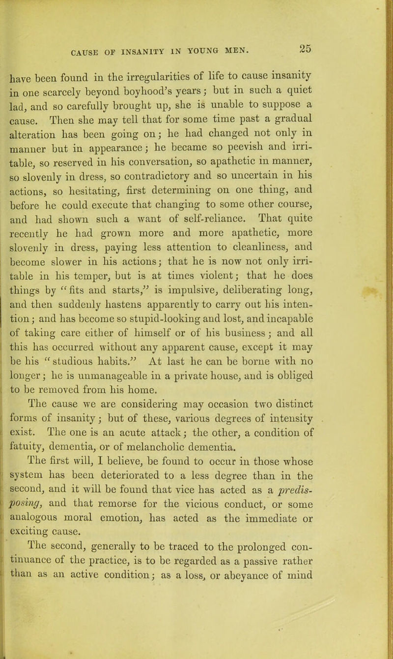 have been found in the irregularities of life to cause insanity in one scarcely beyond boyhood’s years; but in such a quiet lad, and so carefully brought up, she is unable to suppose a cause. Then she may tell that for some time past a gradual alteration has been going on; he had changed not only in manner but in appearance; he became so peevish and irri- table, so reserved in his conversation, so apathetic in manner, so slovenly in dress, so contradictory and so uncertain in his actions, so hesitating, first determining on one thing, and before he could execute that changing to some other course, and had shown such a want of self-reliance. That quite recently he had grown more and more apathetic, more slovenly in dress, paying less attention to cleanliness, and become slower in his actions; that he is now not only irri- table in his temper, but is at times violent; that he does things by “ fits and starts,” is impulsive, deliberating long, and then suddenly hastens apparently to carry out his inten- tion ; and has become so stupid-looking and lost, and incapable of taking care either of himself or of his business; and all this has occurred without any apparent cause, except it may be his “ studious habits.” At last he can be borne with no longer; he is unmanageable in a private house, and is obliged to be removed from his home. The cause we are considering may occasion two distinct forms of insanity; but of these, various degrees of intensity exist. The one is an acute attack; the other, a condition of fatuity, dementia, or of melancholic dementia. The first will, I believe, be found to occur in those whose system has been deteriorated to a less degree than in the second, and it will be found that vice has acted as a predis- posing, and that remorse for the vicious conduct, or some analogous moral emotion, has acted as the immediate or exciting cause. The second, generally to be traced to the prolonged con- tinuance of the practice, is to be regarded as a passive rather than as an active condition; as a loss, or abeyance of mind