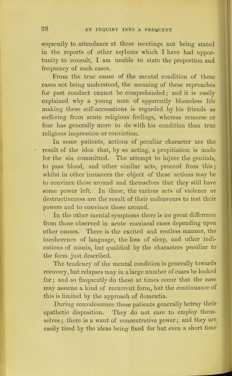 sequently to attendance at these meetings not being stated in the reports of other asylums which I have had oppor- tunity to consult, I am unable to state the proportion and frequency of such cases. From the true cause of the mental condition of these cases not being understood, the meaning of these reproaches for past conduct cannot be comprehended; and it is easily explained why a young man of apparently blameless life making these self-accusations is regarded by his friends as suffering from acute religious feelings, whereas remorse or fear has generally more to do with his condition than true religious impression or conviction. In some patients, actions of peculiar character are the result of the idea that, by so acting, a propitiation is made for the sin committed. The attempt to injure the genitals, to pass blood, and other similar acts, proceed from this; whilst in other instances the object of these actions may be to convince those around and themselves that they still have some powrer left. In these, the various acts of violence or destructiveness are the result of their endeavours to test their powers and to convince those around. In the other mental symptoms there is no great difference from those observed in acute maniacal cases depending upon other causes. There is the excited and restless manner, the incoherence of language, the loss of sleep, and other indi- cations of mania, but qualified by the characters peculiar to the form just described. The tendency of the mental condition is generally towards recovery, but relapses may in a large number of cases be looked for; and so frequently do these at times occur that the case may assume a kind of recurrent form, but the continuance of this is limited by the approach of dementia. During convalescence these patients generally betray their apathetic disposition. They do not care to employ them- selves ; there is a want of concentrative power; and they are easily tired by the ideas being fixed for but even a short time