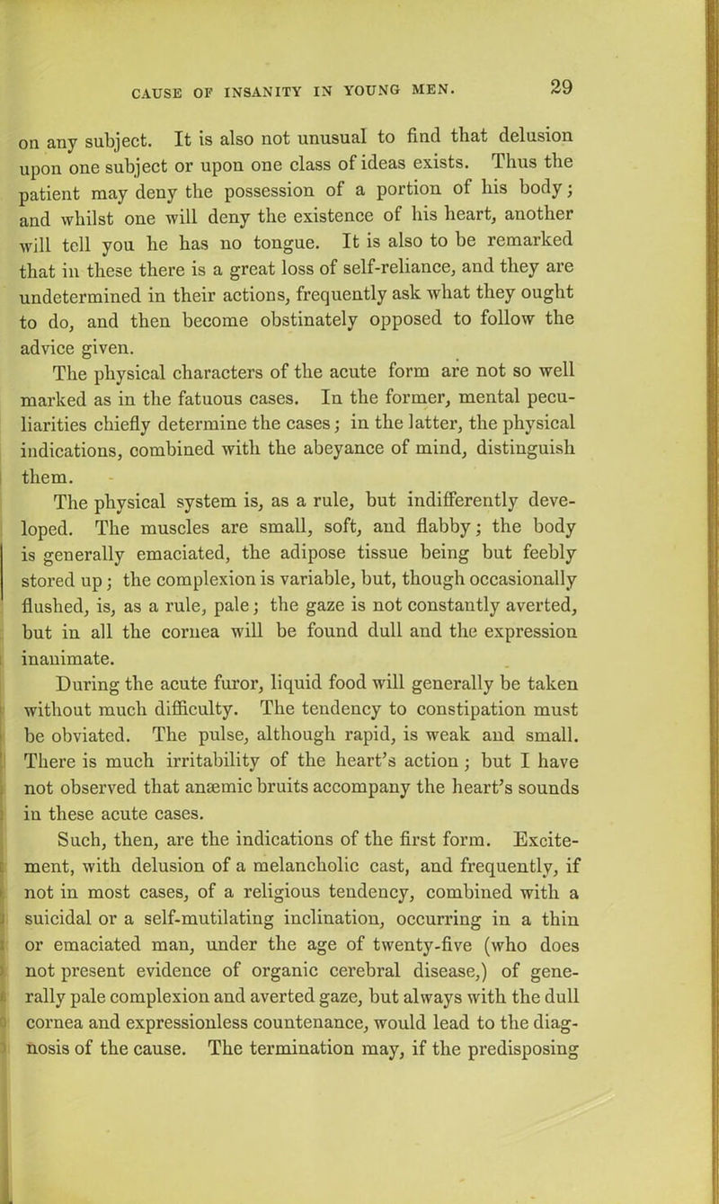 on any subject. It is also not unusual to find that delusion upon one subject or upon one class of ideas exists. Thus the patient may deny the possession of a portion of his body; and whilst one will deny the existence of his heart, another will tell you he has no tongue. It is also to he remarked that in these there is a great loss of self-reliance, and they are undetermined in their actions, frequently ask what they ought to do, and then become obstinately opposed to follow the advice given. The physical characters of the acute form are not so well marked as in the fatuous cases. In the former, mental pecu- liarities chiefly determine the cases; in the latter, the physical indications, combined with the abeyance of mind, distinguish them. The physical system is, as a rule, but indifferently deve- loped. The muscles are small, soft, and flabby; the body is generally emaciated, the adipose tissue being but feebly stored up; the complexion is variable, but, though occasionally flushed, is, as a rule, pale; the gaze is not constantly averted, but in all the cornea will be found dull and the expression inanimate. During the acute furor, liquid food will generally be taken without much difficulty. The tendency to constipation must be obviated. The pulse, although rapid, is weak and small. There is much irritability of the heart’s action; but I have not observed that anaemic bruits accompany the heart’s sounds iu these acute cases. Such, then, are the indications of the first form. Excite- ment, with delusion of a melancholic cast, and frequently, if not in most cases, of a religious tendency, combined with a suicidal or a self-mutilating inclination, occurring in a thin or emaciated man, under the age of twenty-five (who does not present evidence of organic cerebral disease,) of gene- rally pale complexion and averted gaze, but always with the dull cornea and expressionless countenance, would lead to the diag- nosis of the cause. The termination may, if the predisposing