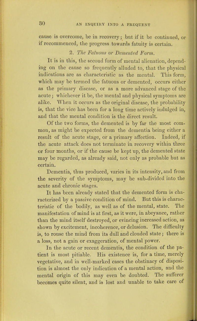 cause is overcome, be in recovery; but if it be continued, or if recommenced, the progress towards fatuity is certain. 2. The Fatuous or Demented Form. It is in this, the second form of mental alienation, depend- ing on the cause so frequently alluded to, that the physical indications are as characteristic as the mental. This form, which may be termed the fatuous or demented, occurs either as the primary disease, or as a more advanced stage of the acute; whichever it be, the mental and physical symptoms are alike. When it occurs as the original disease, the probability is, that the vice has been for a long time actively indulged in, and that the mental condition is the direct result. Of the two forms, the demented is by far the most com- mon, as might be expected from the dementia being either a result of the acute stage, or a primary affection. Indeed, if the acute attack does not terminate in recovery within three or four months, or if the cause be kept up, the demented state may be regarded, as already said, not only as probable but as certain. Dementia, thus produced, varies in its intensity, and from the severity of the symptoms, may be sub-divided into the acute and chronic stages. It has been already stated that the demented form is cha- racterized by a passive condition of mind. But this is charac- teristic of the bodily, as well as of the mental, state. The manifestation of mind is at first, as it were, in abeyance, rather than the mind itself destroyed, or evincing increased action, as shown by excitement, incoherence, or delusion. The difficulty is, to rouse the mind from its dull and clouded state; there is a loss, not a gain or exaggeration, of mental power. In the acute or recent dementia, the condition of the pa- tient is most pitiable. His existence is, for a time, merely vegetative, and in well-marked cases the obstinacy of disposi- tion is almost the only indication of a mental action, and the mental origin of this may even be doubted. The sufferer becomes quite silent, and is lost and unable to take care of