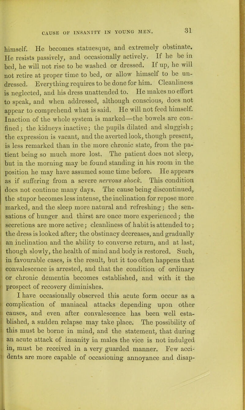 himself. He becomes statuesque, and extremely obstinate. He resists passively, and occasionally actively. If he be in bed, he will not rise to be washed or dressed. II up, he will not retire at proper time to bed, or allow himself to be un- dressed. Everything requires to be done for him. Cleanliness is neglected, and his dress unattended to. He makes no effort to speak, and when addressed, although conscious, does not appear to comprehend what is said. He will not feed himself. Inaction of the whole system is marked—the bowels are con- fined; the kidneys inactive; the pupils dilated and sluggish; the expression is vacant, and the averted look, though present, is less remarked than in the more chronic state, from the pa- tient being so much more lost. The patient does not sleep, but in the morning may be found standing in his room in the position he may have assumed some time before. He appears as if suffering from a severe nervous shock. This condition does not continue many days. The cause being discontinued, the stupor becomes less intense, the inclination for repose more marked, and the sleep more natural and refreshing; the sen- sations of hunger and thirst are once more experienced; the secretions are more active; cleanliness of habit is attended to; the dress is looked after; the obstinacy decreases, and gradually an inclination and the ability to converse return, and at last, though slowly, the health of mind and body is restored. Such, in favourable cases, is the result, but it too often happens that convalescence is arrested, and that the condition of ordinary or chronic dementia becomes established, and with it the prospect of recovery diminishes. I have occasionally observed this acute form occur as a complication of maniacal attacks depending upon other f causes, and even after convalescence has been well esta- blished, a sudden relapse may take place. The possibility of this must be borne in mind, and the statement, that during an acute attack of insanity in males the vice is not indulged in, must be received in a very guarded manner. Few acci- dents are more capable of occasioning annoyance and disap-