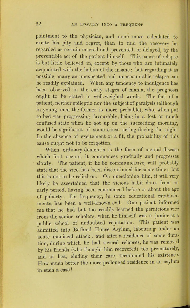 pointment to the physician, and none more calculated to excite his pity and regret, than to find the recovery he regarded as certain marred and prevented, or delayed, by the preventible act of the patient himself. This cause of relapse is but little believed in, except by those who arc intimately acquainted with the habits of the insane; but regarding it as possible, many an unexpected and unaccountable relapse can be readily explained. When any tendency to indulgence has been observed in the early stages of mania, the prognosis ought to be stated in well-weighed words. The fact of a patient, neither epileptic nor the subject of paralysis (although in young men the former is more probable), who, when put to bed was progressing favourably, being in a lost or much confused state when he got up on the succeeding morning, would be significant of some cause acting during the night. In the absence of excitement or a fit, the probability of this cause ought not to be forgotten. When ordinary dementia is the form of mental disease which first occurs, it commences gradually and progresses . slowly. The patient, if he be communicative, will probably state that the vice has been discontinued for some time; but this is not to be relied on. On questioning him, it will very likely be ascertained that the vicious habit dates from an early period, having been commenced before or about the age of puberty. Its frequency, in some educational establish- ments, has been a well-known evil. One patient informed me that he had but too readily learned the pernicious vice , from the senior scholars, when he himself was a junior at a public school of undoubted reputation. This patient was admitted into Bethnal House Asylum, labouring under an acute maniacal attack; and after a residence of some dura- tion, during which he had several relapses, he was removed ; by his friends (who thought him recovered) too prematurely, and at last, eluding their care, terminated his existence, j How much better the more prolonged residence in an asylum in such a case!