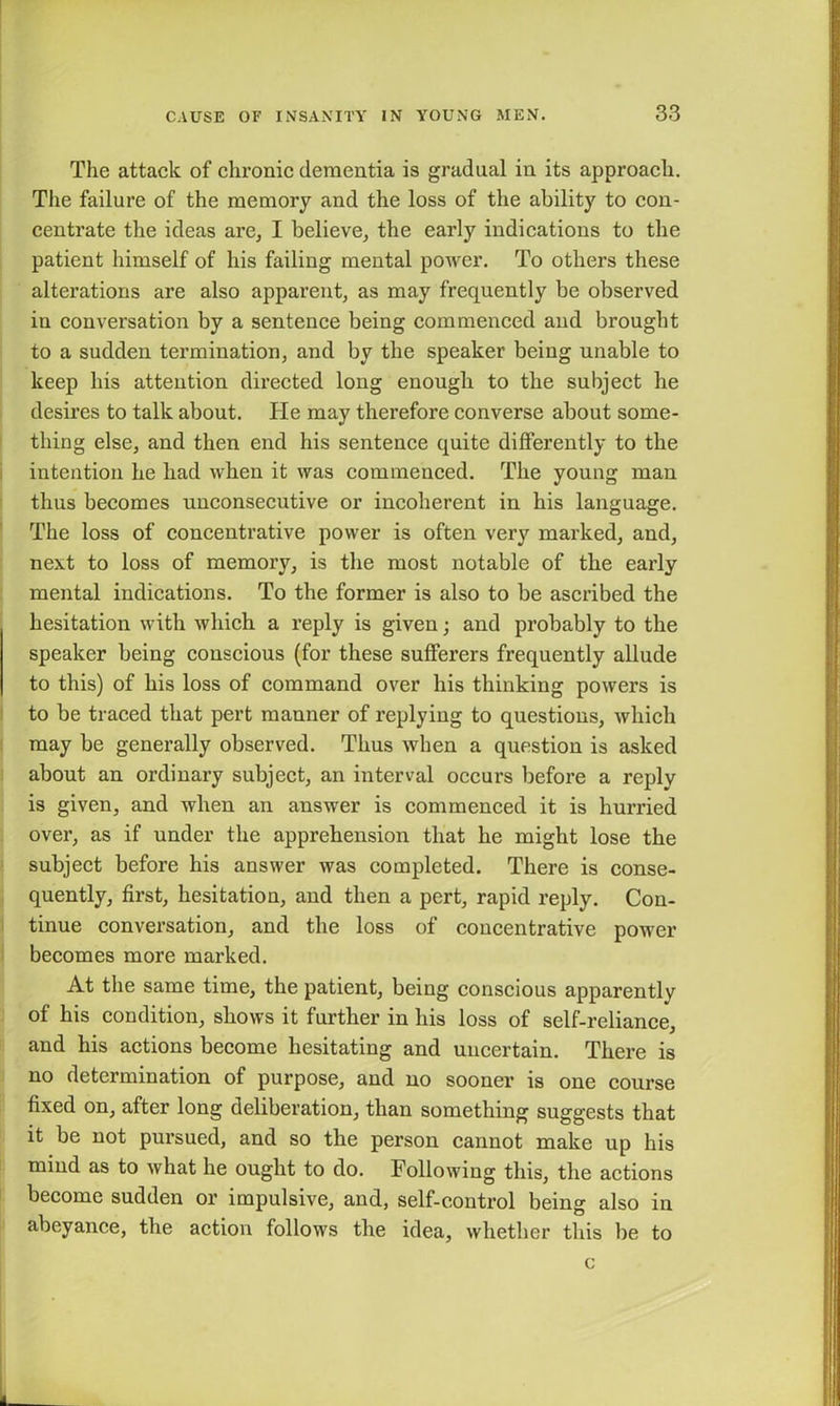 The attack of chronic dementia is gradual in its approach. The failure of the memory and the loss of the ability to con- centrate the ideas are, I believe, the early indications to the patient himself of his failing mental power. To others these alterations are also apparent, as may frequently be observed in conversation by a sentence being commenced and brought to a sudden termination, and by the speaker being unable to keep his attention directed long enough to the subject lie desires to talk about. He may therefore converse about some- thing else, and then end his sentence quite differently to the intention he had when it was commenced. The young man thus becomes unconsecutive or incoherent in his language. The loss of concentrative power is often very marked, and, next to loss of memory, is the most notable of the early mental indications. To the former is also to be ascribed the hesitation with which a reply is given; and probably to the speaker being conscious (for these sufferers frequently allude to this) of his loss of command over his thinking powers is to be traced that pert manner of replying to questions, which may be generally observed. Thus when a question is asked about an ordinary subject, an interval occurs before a reply is given, and when an answer is commenced it is hurried over, as if under the apprehension that he might lose the subject before his answer was completed. There is conse- quently, first, hesitation, and then a pert, rapid reply. Con- tinue conversation, and the loss of concentrative power becomes more marked. At the same time, the patient, being conscious apparently of his condition, shows it further in his loss of self-reliance, and his actions become hesitating and uncertain. There is no determination of purpose, and no sooner is one course fixed on, after long deliberation, than something suggests that it be not pursued, and so the person cannot make up his mind as to what he ought to do. Following this, the actions become sudden or impulsive, and, self-control being also in abeyance, the action follows the idea, whether this be to c