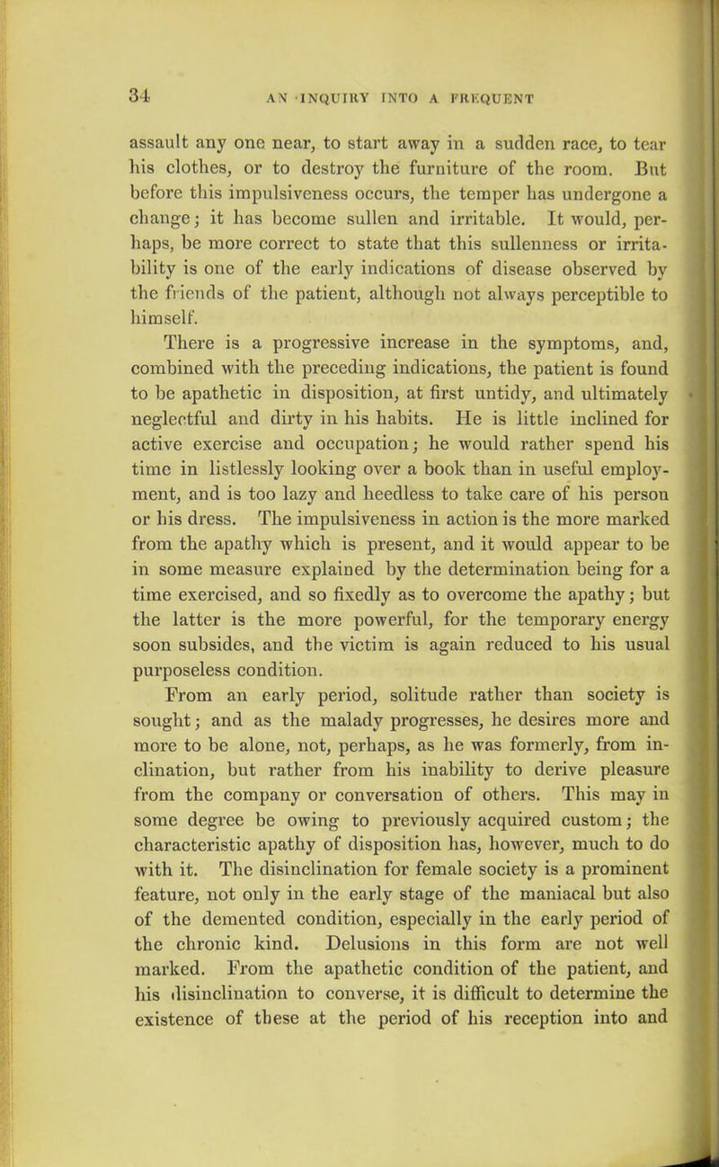 assault any one near, to start away in a sudden race, to tear his clothes, or to destroy the furniture of the room. But before this impulsiveness occurs, the temper has undergone a change; it has become sullen and irritable. It would, per- haps, be more correct to state that this sullenness or irrita- bility is one of the early indications of disease observed by the friends of the patient, although not always perceptible to himself. There is a progressive increase in the symptoms, and, combined with the preceding indications, the patient is found to be apathetic in disposition, at first untidy, and ultimately neglectful and dirty in his habits. He is little inclined for active exercise and occupation; he would rather spend his time in listlessly looking over a book than in useful employ- ment, and is too lazy and heedless to take care of his person or his dress. The impulsiveness in action is the more marked from the apathy which is present, and it would appear to be in some measure explained by the determination being for a time exercised, and so fixedly as to overcome the apathy; but the latter is the more powerful, for the temporary energy soon subsides, and the victim is again reduced to his usual purposeless condition. From an early period, solitude rather than society is sought; and as the malady progresses, he desires more and more to be alone, not, perhaps, as he was formerly, from in- clination, but rather from his inability to derive pleasure from the company or conversation of others. This may in some degree be owing to previously acquired custom; the characteristic apathy of disposition has, however, much to do with it. The disinclination for female society is a prominent feature, not only in the early stage of the maniacal but also of the demented condition, especially in the early period of the chronic kind. Delusions in this form are not well marked. From the apathetic condition of the patient, and his disinclination to converse, it is difficult to determine the existence of these at the period of his reception into and