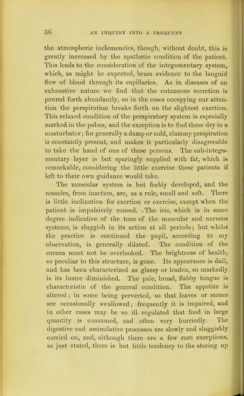 the atmospheric inclemencies, though, without doubt, this is greatly increased by the apathetic condition of the patient. This leads to the consideration of the integumentary system, which, as might be expected, bears evidence to the languid flow of blood through its capillaries. As in diseases of an exhaustive nature we find that the cutaneous secretion is poured forth abundantly, so in the cases occupying our atten- tion the perspiration breaks forth on the slightest exertion. This relaxed condition of the perspiratory system is especially marked in the palms, and the exception is to find these dry in a masturbator; for generally a damp or cold, clammy perspiration is constantly present, and makes it particularly disagreeable to take the hand of one of these persons. The sub-integu- mentary layer is but sparingly supplied with fat, which is remarkable, considering the little exercise these patients if left to their own guidance would take. The muscular system is but feebly developed, and the muscles, from inaction, are, as a rule, small and soft. There is little inclination for exertion or exercise, except when the patient is impulsively roused. -The iris, which is in some degree indicative of the tone of the muscular and nervous systems, is sluggish in its action at all periods; but whilst the practice is continued the pupil, according to my observation, is generally dilated. The condition of the cornea must not be overlooked. The brightness of health, so peculiar to this structure, is gone. Its appearance is dull, and has been characterized as glassy or leaden, so markedly is its lustre diminished- The pale, broad, flabby tongue is characteristic of the general condition. The appetite is altered ; in some being perverted, so that leaves or stones are occasionally swallowed; frequently it is impaired, and in other cases may be so ill regulated that food in large quantity is consumed, and often very hurriedly. The digestive and assimilative processes are slowly and sluggishly carried on, and, although there are a few rare exceptions, as just stated, there is but little tendency to the storing up