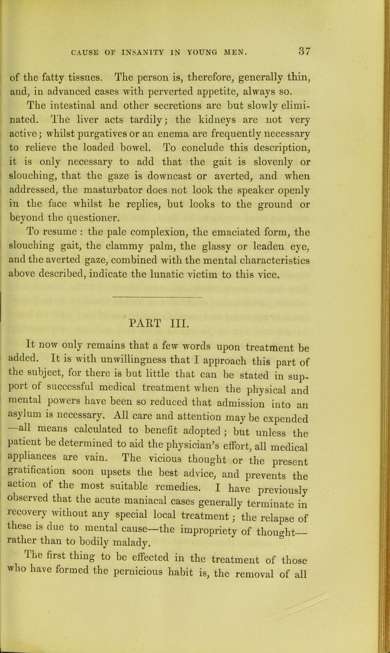 of the fatty tissues. The person is, therefore, generally thin, and, in advanced cases with perverted appetite, always so. The intestinal and other secretions are hut slowly elimi- nated. The liver acts tardily; the kidneys are not very active; whilst purgatives or an enema are frequently necessary to relieve the loaded bowel. To conclude this description, it is only necessary to add that the gait is slovenly or slouching, that the gaze is downcast or averted, and when addressed, the masturbator does not look the speaker openly in the face whilst he replies, but looks to the ground or beyond the questioner. To resume : the pale complexion, the emaciated form, the slouching gait, the clammy palm, the glassy or leaden eye, and the averted gaze, combined with the mental characteristics above described, indicate the lunatic victim to this vice. PART III. It now only remains that a few words upon treatment be added. It is with unwillingness that I approach this part of the subject, for there is but little that can be stated in sup- port of successful medical treatment when the physical and mental powers have been so reduced that admission into an asylum is necessary. All care and attention may be expended —all means calculated to benefit adopted ; but unless the patient be determined to aid the physician's effort, all medical appliances are vain. The vicious thought or the present gratification soon upsets the best advice, and prevents the action of the most suitable remedies, i have previously observed that the acute maniacal cases generally terminate in recovery without any special local treatment; the relapse of these is due to mental cause—the impropriety of thought rather than to bodily malady. The first thing to be effected in the treatment of those who have formed the pernicious habit is, the removal of all