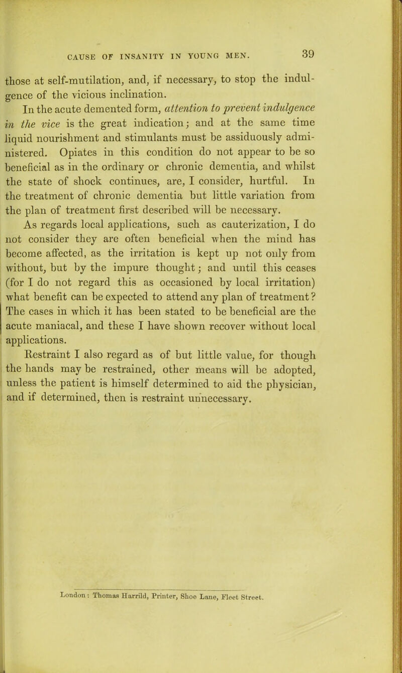 those at self-mutilation, and, if necessary, to stop the indul- gence of the vicious inclination. In the acute demented form, attention to prevent indulgence in the vice is the great indication; and at the same time liquid nourishment and stimulants must be assiduously admi- nistered. Opiates in this condition do not appear to be so beneficial as in the ordinary or chronic dementia, and whilst the state of shock continues, are, I consider, hurtful. In the treatment of chronic dementia but little variation from the plan of treatment first described will be necessary. As regards local applications, such as cauterization, I do not consider they are often beneficial when the mind has become affected, as the irritation is kept up not only from without, but by the impure thought; and until this ceases (for I do not regard this as occasioned by local irritation) what benefit can be expected to attend any plan of treatment ? The cases in which it has been stated to be beneficial are the acute maniacal, and these I have shown recover without local applications. Restraint I also regard as of but little value, for though the hands may be restrained, other means will be adopted, unless the patient is himself determined to aid the physician, and if determined, then is restraint unnecessary. London: Thomas Harrild, Printer, Shoe Lane, Fleet Street.