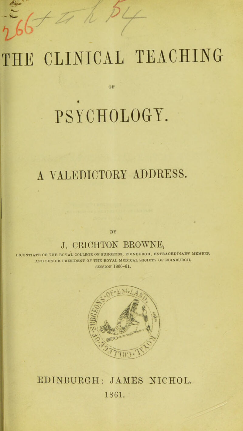 THE CLINICAL TEACHING OF PSYCHOLOGY. A VALEDICTORY ADDRESS. BY J. CRICHTON BROWNE, LICENTIATE OF TITE ROYAL COLLEGE OF SURGEONS, EDINBURGH, EXTRAORDINARY MEMBER AND SENIOR PRESIDENT OF THE ROYAL MEDICAL SOCIETY OF EDINBURGH, SESSION 1S60-G1. EDINBURGH: JAMES NICHOL. 1861.