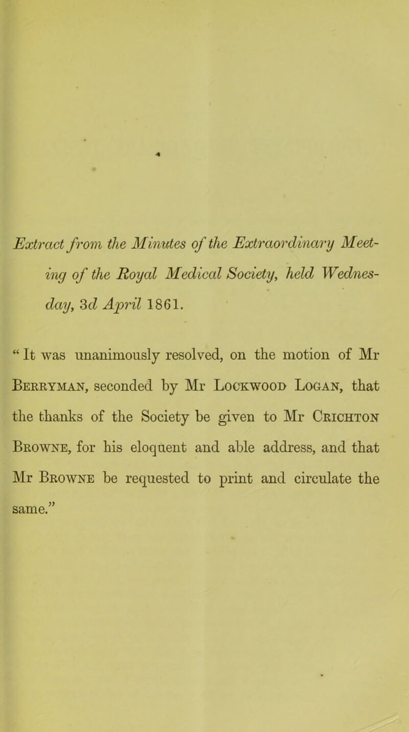 Extract from the Minutes of the Extraordinary Meet- ing of the Royal Medical Society, held Wednes- day, 3 d April 1861. “ It was unanimously resolved, on the motion of Mr Berryman, seconded by Mr Lockwood Logan, that the thanks of the Society be given to Mr Crichton Browne, for his eloquent and able address, and that Mr Browne be requested to print and circulate the same.”