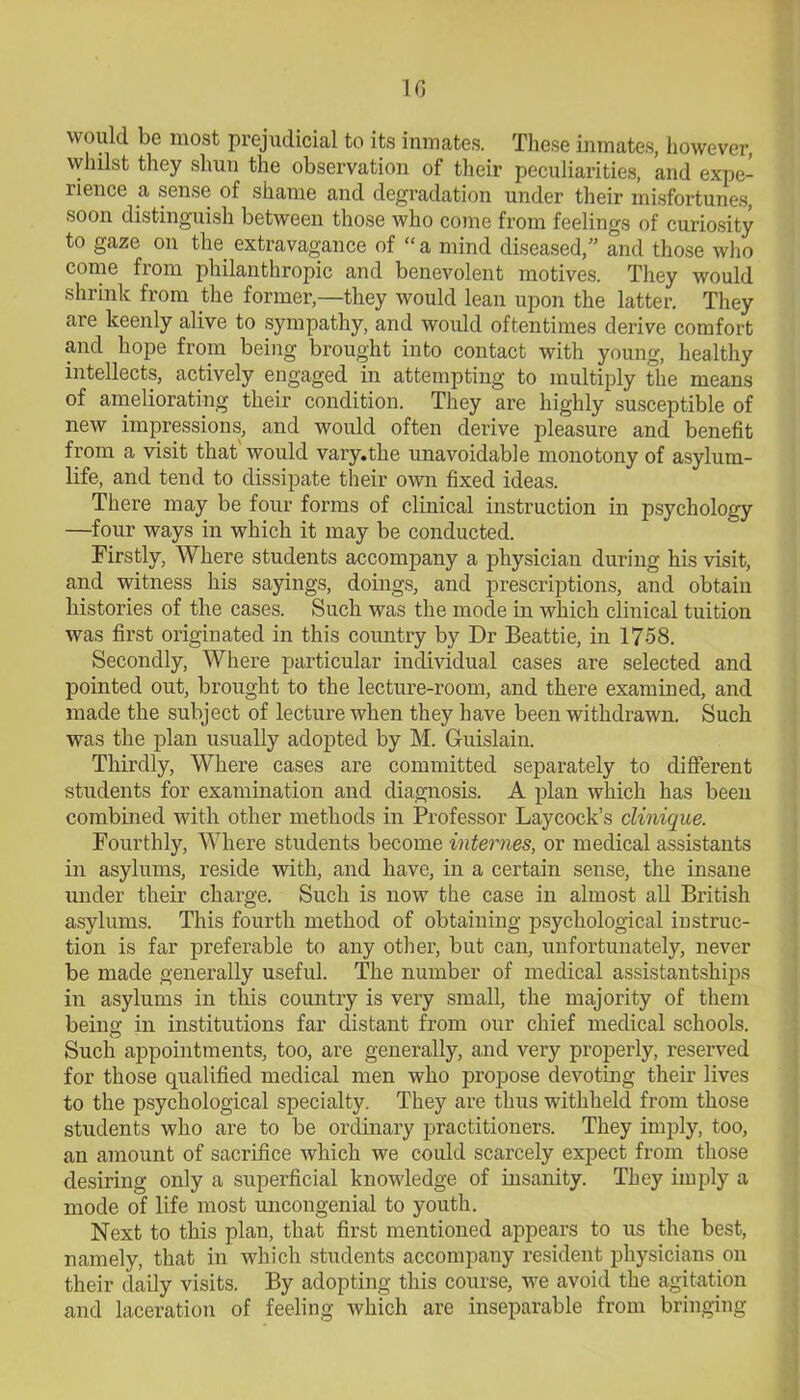 1G would be most prejudicial to its inmates. These inmates, however, whilst they shun the observation of their peculiarities, and expe- rience a sense of shame and degradation under their misfortunes, soon distinguish between those who come from feelings of curiosity to gaze on the extravagance of “a mind diseased,” and those who come from philanthropic and benevolent motives. They would shrink from the former,—they would lean upon the latter. They are keenly alive to sympathy, and would oftentimes derive comfort and hope from being brought into contact with young, healthy intellects, actively engaged in attempting to multiply the means of ameliorating their condition. They are highly susceptible of new impressions, and would often derive pleasure and benefit from a visit that would vai'y.the unavoidable monotony of asylum- life, and tend to dissipate their own fixed ideas. There may be four forms of clinical instruction in psychology —four ways in which it may be conducted. Firstly, Where students accompany a physician during his visit, and witness his sayings, doings, and prescriptions, and obtain histories of the cases. Such was the mode in which clinical tuition was first originated in this country by Dr Beattie, in 17-58. Secondly, Where particular individual cases are selected and pointed out, brought to the lecture-room, and there examined, and made the subject of lecture when they have been withdrawn. Such was the plan usually adopted by M. Guislain. Thirdly, Where cases are committed separately to different students for examination and diagnosis. A plan which has been combined with other methods in Professor Laycock’s clinique. Fourthly, Where students become internes, or medical assistants in asylums, reside with, and have, in a certain sense, the insane under their charge. Such is now the case in almost all British asylums. This fourth method of obtaining psychological instruc- tion is far preferable to any other, but can, unfortunately, never be made generally useful. The number of medical assistantships in asylums in this country is very small, the majority of them being in institutions far distant from our chief medical schools. Such appointments, too, are generally, and very properly, reserved for those qualified medical men who propose devoting their lives to the psychological specialty. They are thus withheld from those students who are to be ordinary practitioners. They imply, too, an amount of sacrifice which we could scarcely expect from those desiring only a superficial knowledge of insanity. They imply a mode of life most uncongenial to youth. Next to this plan, that first mentioned appears to us the best, namely, that in which students accompany resident physicians on their daily visits. By adopting this course, we avoid the agitation and laceration of feeling which are inseparable from bringing