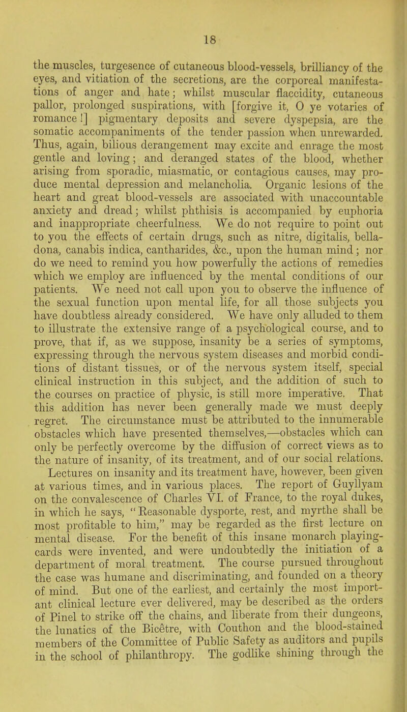 the muscles, turgesence of cutaneous blood-vessels, brilliancy of the eyes, and vitiation of the secretions, are the corporeal manifesta- tions of anger and hate; whilst muscular flaccidity, cutaneous pallor, prolonged suspirations, with [forgive it, 0 ye votaries of romance!] pigmentary deposits and severe dyspepsia, are the somatic accompaniments of the tender passion when unrewarded. Thus, again, bilious derangement may excite and enrage the most gentle and loving; and deranged states of the blood, whether arising from sporadic, miasmatic, or contagious causes, may pro- duce mental depression and melancholia. Organic lesions of the heart and great blood-vessels are associated with unaccountable anxiety and dread; whilst phthisis is accompanied by euphoria and inappropriate cheerfulness. We do not require to point out to you the effects of certain drugs, such as nitre, digitalis, bella- dona, canabis indica, cantharides, &c., upon the human mind; nor do we need to remind you how powerfully the actions of remedies which we employ are influenced by the mental conditions of our patients. We need not call upon you to observe the influence of the sexual function upon mental life, for all those subjects you have doubtless already considered. We have only alluded to them to illustrate the extensive range of a psychological course, and to prove, that if, as we suppose, insanity be a series of symptoms, expressing through the nervous system diseases and morbid condi- tions of distant tissues, or of the nervous system itself, special clinical instruction in this subject, and the addition of such to the courses on practice of physic, is still more imperative. That this addition has never been generally made we must deeply regret. The circumstance must be attributed to the innumerable obstacles which have presented themselves,—obstacles which can only be perfectly overcome by the diffusion of correct views as to the nature of insanity, of its treatment, and of our social relations. Lectures on insanity and its treatment have, however, been given at various times, and in various places. The report of Guyllyam on the convalescence of Charles VI. of France, to the royal dukes, in which he says, “ Seasonable dysporte, rest, and myrthe shall be most profitable to him,” may be regarded as the first lecture on mental disease. For the benefit of this insane monarch playing- cards were invented, and were undoubtedly the initiation of a department of moral treatment. The course pursued throughout the case was humane and discriminating, and founded on a theory of mind. But one of the earliest, and certainly the most import- ant clinical lecture ever delivered, may be described as the orders of Pinel to strike off the chains, and liberate from their dungeons, the lunatics of the Bicetre, with Couthon and the blood-stained members of the Committee of Public Safety as auditors and pupils in the school of philanthropy. The godlike shining through the