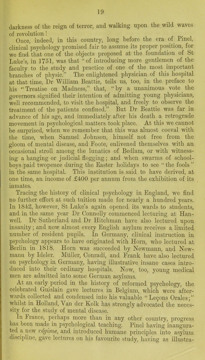 darkness of the reign of terror, and walking upon the wild waves of revolution! Once, indeed, in this country, long before the era of rinel, clinical psychology promised fair to assume its proper position, for we find that one of the objects proposed at the foundation of St Luke's, in 1751, was that “of introducing more gentlemen of the faculty to the study and practice of one of the most important branches of physic.” The enlightened physician of this hospital at that time, Dr William Beattie, tells us, too, in the preface to his “Treatise on Madness,” that, “by a unanimous vote the governors signified their intention of admitting young physicians, well recommended, to visit the hospital, and freely to observe the treatment of the patients confined.” But Dr Beattie was far in advance of his age, and immediately after his death a retrograde movement in psychological matters took place. At this we cannot be surprised, when we remember that this was almost coeval with the time, when Samuel Johnson, himself not free from the gloom of mental disease, and Foote, enlivened themselves with an occasional stroll among the lunatics of Bedlam, or with witness- ing a hanging or judicial flogging; and when swarms of school- boys paid twopence during the Easter holidays to see “the fools” in the same hospital. This institution is said to have derived, at one time, an income of £400 per annum from the exhibition of its inmates. Tracing the history of clinical psychology in England, we find no further effort at such tuition made for nearly a hundred years. In 1842, however, St Luke’s again opened its wards to students, and in the same year Dr Connolly commenced lecturing at Han- well. Dr Sutherland and Dr Hitchman have also lectured upon insanity; and now almost every English asylum receives a limited number of resident pupils. In Germany, clinical instruction in psychology appears to have originated with Horn, who lectured at Berlin in 1818. Horn was succeeded by Newmann, and New- mann by Ideler. Muller, Conradi, and Frank have also lectured on psychology in Germany, having illustrative insane cases intro- duced into their ordinary hospitals. Now, too, young medical men are admitted into some German asylums. At an early period in the history of reformed psychology, the celebrated Guislain gave lectures in Belgium, which were after- wards collected and condensed into his valuable “Legons Orales;” whilst in Holland, Van der Kolk has strongly advocated the neces- sity for the study of mental disease. In France, perhaps more than in any other country, progress has been made in psychological teaching. Pinel having inaugura- ted a new regime, and introduced humane principles into asylum discipline, gave lectures on his favourite study, having as illustra-