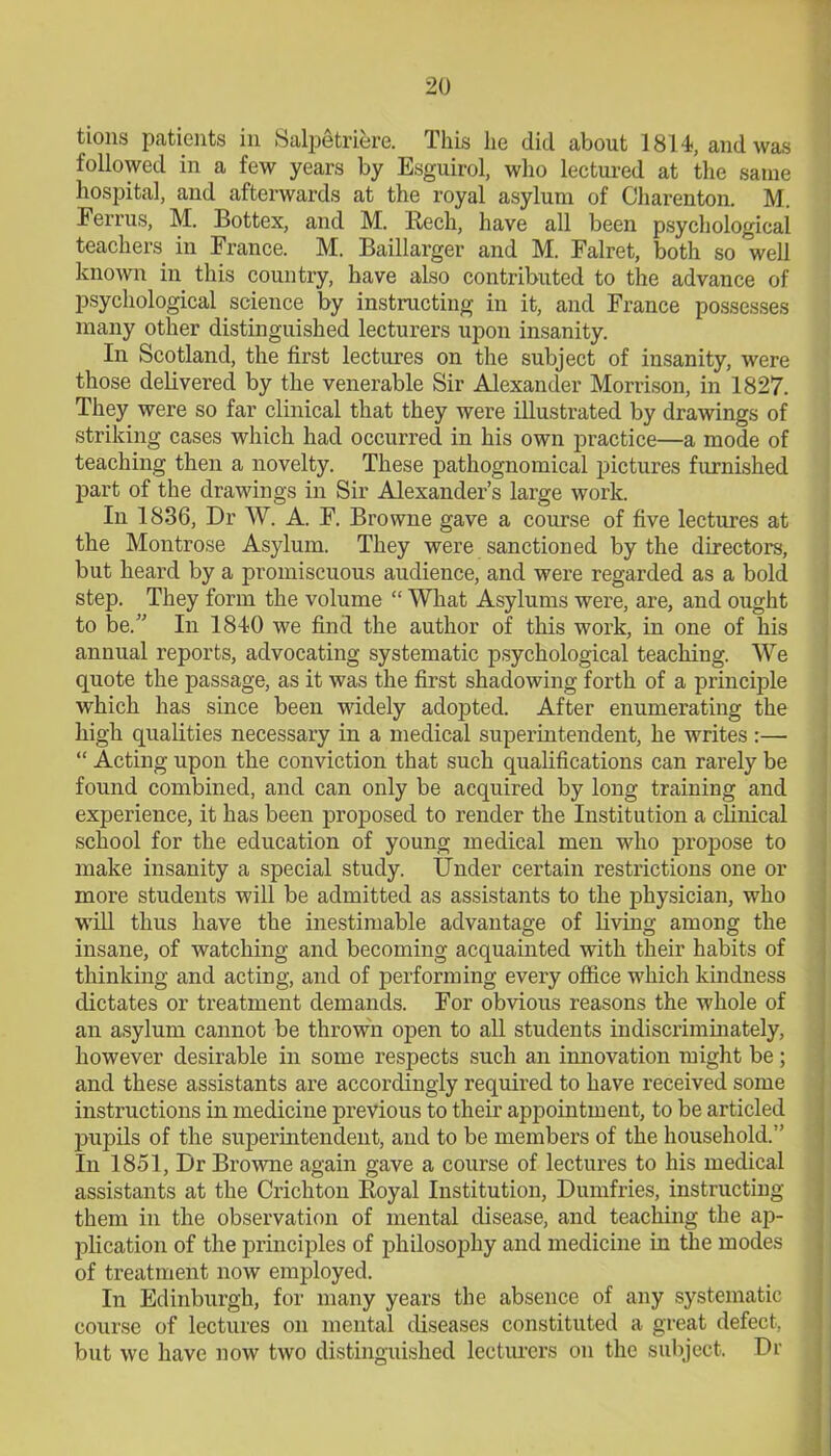 tions patients in Salpetriere. This lie did about 1814, and was followed in a few years by Esguirol, who lectured at the same hospital, and afterwards at the royal asylum of Charenton. M. Ferrus, M. Bottex, and M. Rech, have all been psychological teachers in France. M. Baillarger and M. Falret, both so well known in this country, have also contributed to the advance of psychological science by instructing in it, and France possesses many other distinguished lecturers upon insanity. In Scotland, the first lectures on the subject of insanity, were those delivered by the venerable Sir Alexander Morrison, in 1827. They were so far clinical that they were illustrated by drawings of striking cases which had occurred in his own practice—a mode of teaching then a novelty. These pathognomical pictures furnished part of the drawings in Sir Alexander’s large work. In 1836, Dr W. A. F. Browne gave a course of five lectures at the Montrose Asylum. They were sanctioned by the directors, but heard by a promiscuous audience, and were regarded as a bold step. They form the volume “ What Asylums were, are, and ought to be.” In 1840 we find the author of this work, in one of his annual reports, advocating systematic psychological teaching. We quote the passage, as it was the first shadowing forth of a principle which has since been widely adopted. After enumerating the high qualities necessary in a medical superintendent, he writes:— “ Acting upon the conviction that such qualifications can rarely be found combined, and can only be acquired by long training and experience, it has been proposed to render the Institution a clinical school for the education of young medical men who propose to make insanity a special study. Under certain restrictions one or more students will be admitted as assistants to the physician, who will thus have the inestimable advantage of living among the insane, of watching and becoming acquainted with their habits of thinking and acting, and of performing every office which kindness dictates or treatment demands. For obvious reasons the whole of an asylum cannot be thrown open to all students indiscriminately, however desirable in some respects such an innovation might be; and these assistants are accordingly required to have received some instructions in medicine previous to their appointment, to be articled pupils of the superintendent, and to be members of the household.” In 1851, Dr Browne again gave a course of lectures to his medical assistants at the Crichton Royal Institution, Dumfries, instructing them in the observation of mental disease, and teaching the ap- plication of the principles of philosophy and medicine in the modes of treatment now employed. In Edinburgh, for many years the absence of any systematic course of lectures on mental diseases constituted a great defect, but we have now two distinguished lecturers on the subject. Dr