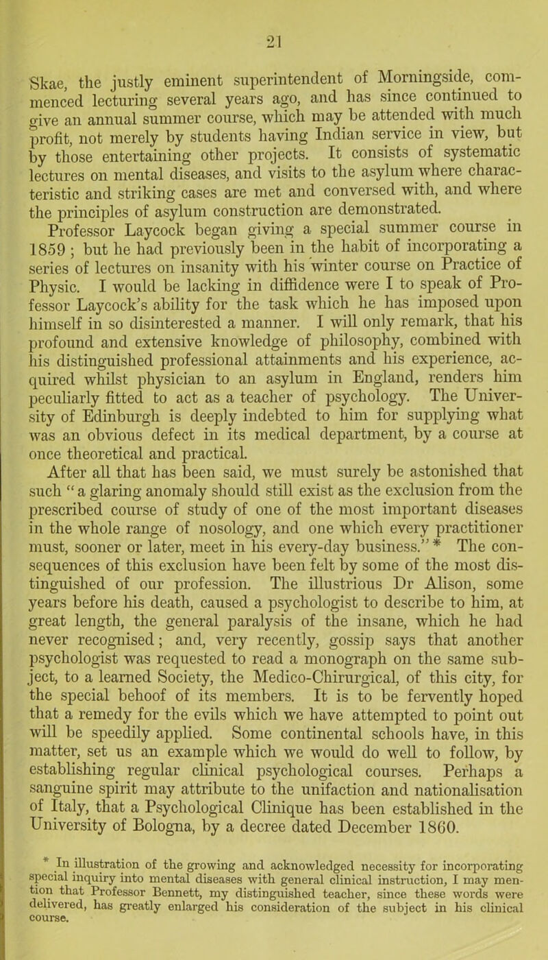 Skae, the justly eminent superintendent of Morningside, com- menced lecturing several years ago, and has since continued to give an annual summer course, which may be attended with much profit, not merely by students having Indian service in view, but by those entertaining other projects. It consists of systematic lectures on mental diseases, and visits to the asylum where charac- teristic and striking cases are met and conversed with, and where the principles of asylum construction are demonstrated. Professor Laycock began giving a special summer course in 1859 ; but he had previously been in the habit of incorporating a series of lectures on insanity with his winter course on Practice of Physic. I would be lacking in diffidence were I to speak of Pro- fessor Laycock’s ability for the task which he has imposed upon himself in so disinterested a manner. I will only remark, that his profound and extensive knowledge of philosophy, combined with his distinguished professional attainments and his experience, ac- quired whilst physician to an asylum in England, renders him peculiarly fitted to act as a teacher of psychology. The Univer- sity of Edinburgh is deeply indebted to him for supplying what was an obvious defect in its medical department, by a course at once theoretical and practical. After all that has been said, we must surely be astonished that such “ a glaring anomaly should still exist as the exclusion from the prescribed course of study of one of the most important diseases in the whole range of nosology, and one which every practitioner must, sooner or later, meet in his every-day business.” * The con- sequences of this exclusion have been felt by some of the most dis- tinguished of our profession. The illustrious Dr Alison, some years before his death, caused a psychologist to describe to him, at great length, the general paralysis of the insane, which he had never recognised; and, very recently, gossip says that another psychologist was requested to read a monograph on the same sub- ject, to a learned Society, the Medico-Chirurgical, of this city, for the special behoof of its members. It is to be fervently hoped that a remedy for the evils which we have attempted to point out will be speedily applied. Some continental schools have, in this matter, set us an example which we would do well to follow, by establishing regular clinical psychological courses. Perhaps a sanguine spirit may attribute to the unifaction and nationalisation of Italy, that a Psychological Clinique has been established in the University of Bologna, by a decree dated December I860. * In illustration of the growing and acknowledged necessity for incorporating special inquiry into mental diseases with general clinical instruction, I may men- tion that Professor Bennett, my distinguished teacher, since these words were delivered, has greatly enlarged his consideration of the subject in his clinical course.