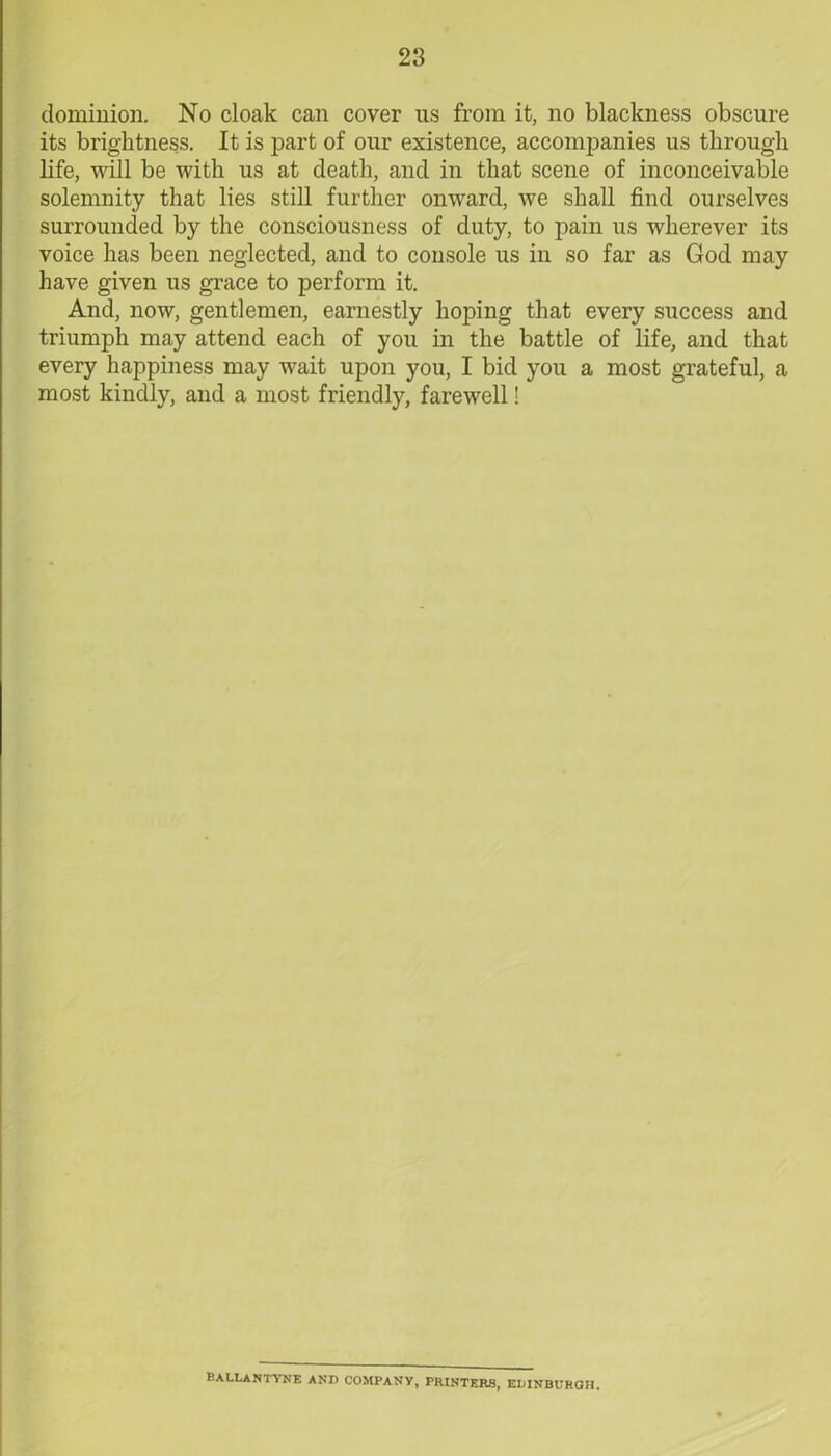 dominion. No cloak can cover us from it, no blackness obscure its brightness. It is part of our existence, accompanies us through life, will be with us at death, and in that scene of inconceivable solemnity that lies still further onward, we shall find ourselves surrounded by the consciousness of duty, to pain us wherever its voice has been neglected, and to console us in so far as God may have given us grace to perform it. And, now, gentlemen, earnestly hoping that every success and triumph may attend each of you in the battle of life, and that every happiness may wait upon you, I bid you a most grateful, a most kindly, and a most friendly, farewell! BALLANTYNE AND COMPANY, PRINTERS, EDINBURGH.