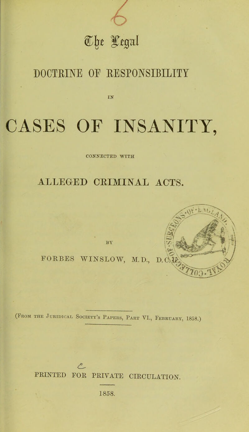 4> CIjc |T«pI DOCTRINE OF RESPONSIBILITY IN CASES OF INSANITY, CONNECTED WITH ALLEGED CRIMINAL ACTS. FORBES WINSLOW, M.D., (From the Juridical Society’s Papers, Part VI., February, 1858.) PRINTED FOR PRIVATE CIRCULATION. 1858.