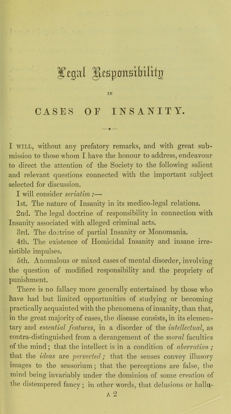 CASES OF INSANITY. I will, without any prefatory remarks, and with great sub- mission to those whom I have the honour to address, endeavour to direct the attention of the Society to the following salient and relevant questions connected with the important subject selected for discussion. I will consider seriatim:— 1st. The nature of Insanity in its medico-legal relations. 2nd. The legal doctrine of responsibility in connection with Insanity associated with alleged criminal acts. 3rd. The doctrine of partial Insanity or Monomania. 4th. The existence of Homicidal Insanity and insane irre- sistible impulses. 5th. Anomalous or mixed cases of mental disorder, involving the question of modified responsibility and the propriety of punishment. There is no fallacy more generally entertained by those who have had but limited opportunities of studying or becoming practically acquainted with the phenomena of insanity, than that, in the great majority of cases, the disease consists, in its elemen- tary and essential features, in a disorder of the intellectual, as contra-distinguished from a derangement of the moral faculties of the mind; that the intellect is in a condition of aberration ; that the ideas are perverted; that the senses convey illusory images to the sensorium; that the perceptions are false, the mind being invariably under the dominion of some creation of the distempered fancy ; in other words, that delusions or hallu- a 2