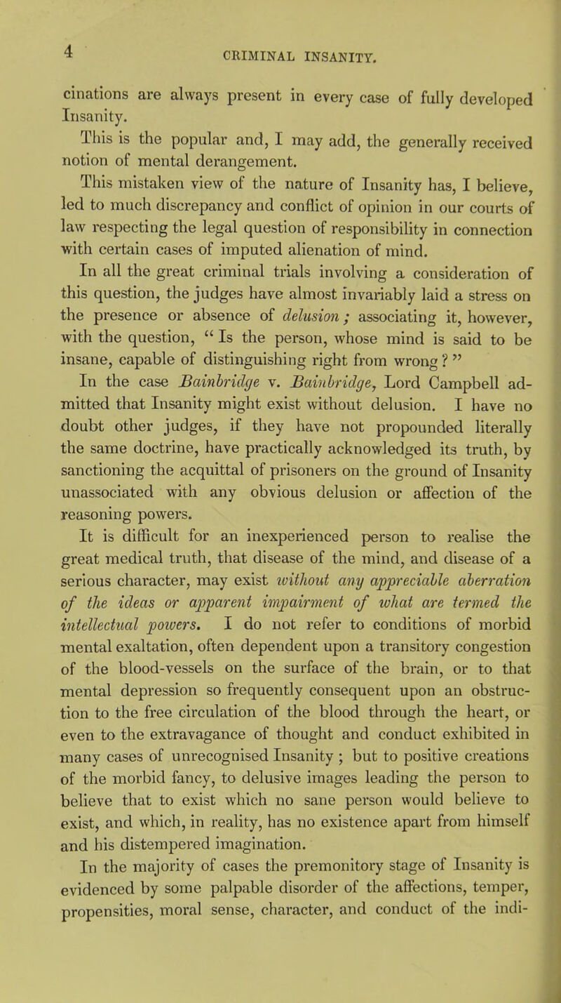 cinations are always present in every case of fully developed Insanity. This is the popular and, I may add, the generally received notion of mental derangement. This mistaken view of the nature of Insanity has, I believe, led to much discrepancy and conflict of opinion in our courts of law respecting the legal question of responsibility in connection with certain cases of imputed alienation of mind. In all the great criminal trials involving a consideration of this question, the judges have almost invariably laid a stress on the presence or absence of delusion; associating it, however, with the question, “ Is the person, whose mind is said to be insane, capable of distinguishing right from wrong ? ” In the case Bainbridge v. Bainbridge, Lord Campbell ad- mitted that Insanity might exist without delusion. I have no doubt other judges, if they have not propounded literally the same doctrine, have practically acknowledged its truth, by sanctioning the acquittal of prisoners on the ground of Insanity unassociated with any obvious delusion or affection of the reasoning powers. It is difficult for an inexperienced person to realise the great medical truth, that disease of the mind, and disease of a serious character, may exist without any appreciable aberration of the ideas or apparent impairment of what are termed the intellectual poivers. I do not refer to conditions of morbid mental exaltation, often dependent upon a transitory congestion of the blood-vessels on the surface of the brain, or to that mental depression so frequently consequent upon an obstruc- tion to the free circulation of the blood through the heart, or even to the extravagance of thought and conduct exhibited in many cases of unrecognised Insanity ; but to positive creations of the morbid fancy, to delusive images leading the person to believe that to exist which no sane person would believe to exist, and which, in reality, has no existence apart from himself and his distempered imagination. In the majority of cases the premonitory stage of Insanity is evidenced by some palpable disorder of the affections, temper, propensities, moral sense, character, and conduct of the indi-