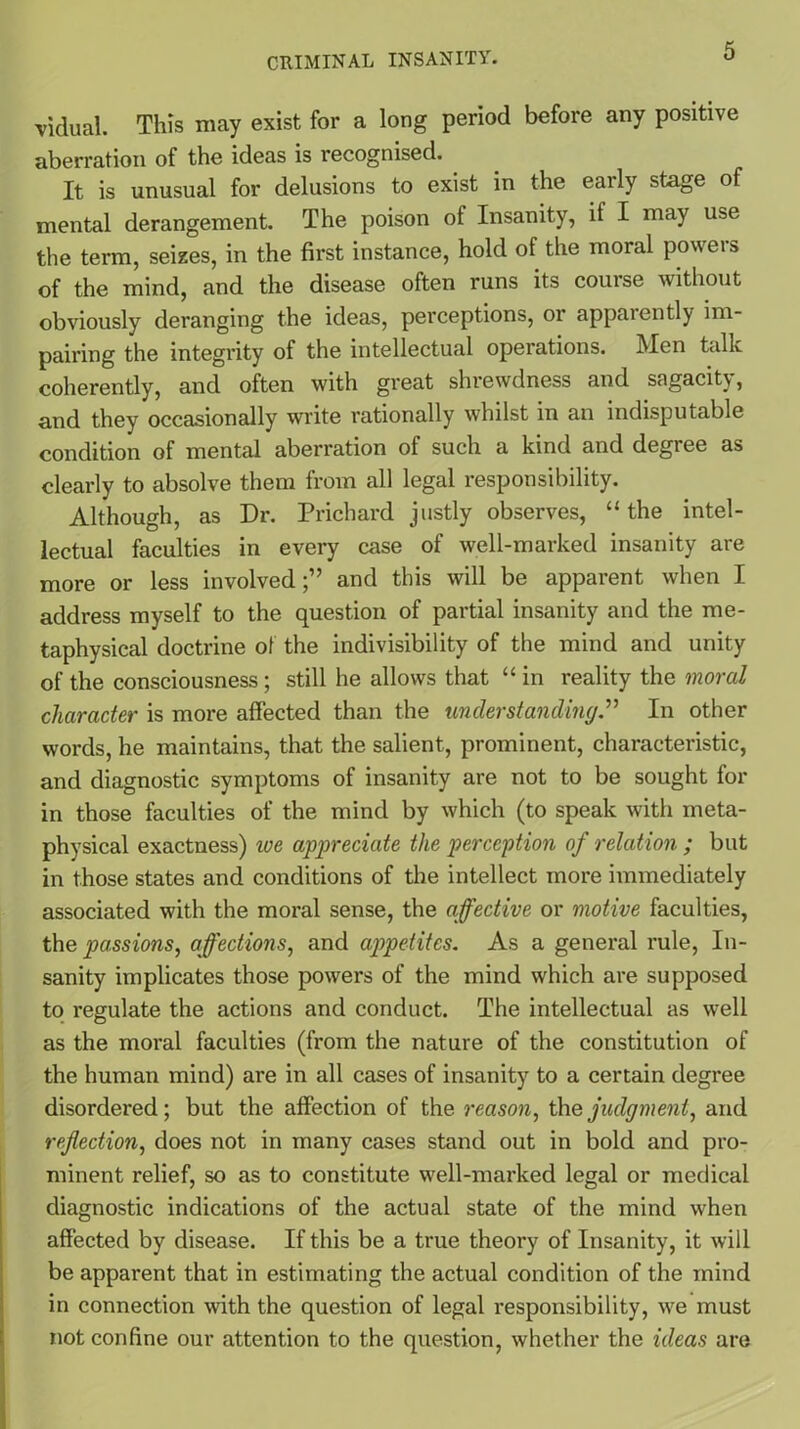 vidual. This may exist for a long period before any positive aberration of the ideas is recognised. It is unusual for delusions to exist in the early stage of mental derangement. The poison of Insanity, if I may use the term, seizes, in the first instance, hold of the moral powers of the mind, and the disease often runs its course without obviously deranging the ideas, perceptions, or apparently im- pairing the integrity of the intellectual operations. Men talk coherently, and often with great shrewdness and sagacitv, and they occasionally write rationally whilst in an indisputable condition of mental aberration of such a kind and degree as clearly to absolve them from all legal responsibility. Although, as Dr. Prichard justly observes, “ the intel- lectual faculties in every case of well-marked insanity are more or less involved;” and this will be apparent when I address myself to the question of partial insanity and the me- taphysical doctrine of the indivisibility of the mind and unity of the consciousness; still he allows that “ in reality the moral character is more affected than the understanding.” In other words, he maintains, that the salient, prominent, characteristic, and diagnostic symptoms of insanity are not to be sought for in those faculties of the mind by which (to speak with meta- physical exactness) we appreciate the perception of relation ; but in those states and conditions of the intellect more immediately associated with the moral sense, the affective or motive faculties, the passions, affections, and appetites. As a general rule, In- sanity implicates those powers of the mind which are supposed to regulate the actions and conduct. The intellectual as well as the moral faculties (from the nature of the constitution of the human mind) are in all cases of insanity to a certain degree disordered; but the affection of the reason, the judgment, and reflection, does not in many cases stand out in bold and pro- minent relief, so as to constitute well-marked legal or medical diagnostic indications of the actual state of the mind when affected by disease. If this be a true theory of Insanity, it will be apparent that in estimating the actual condition of the mind in connection with the question of legal responsibility, we must not confine our attention to the question, whether the ideas are