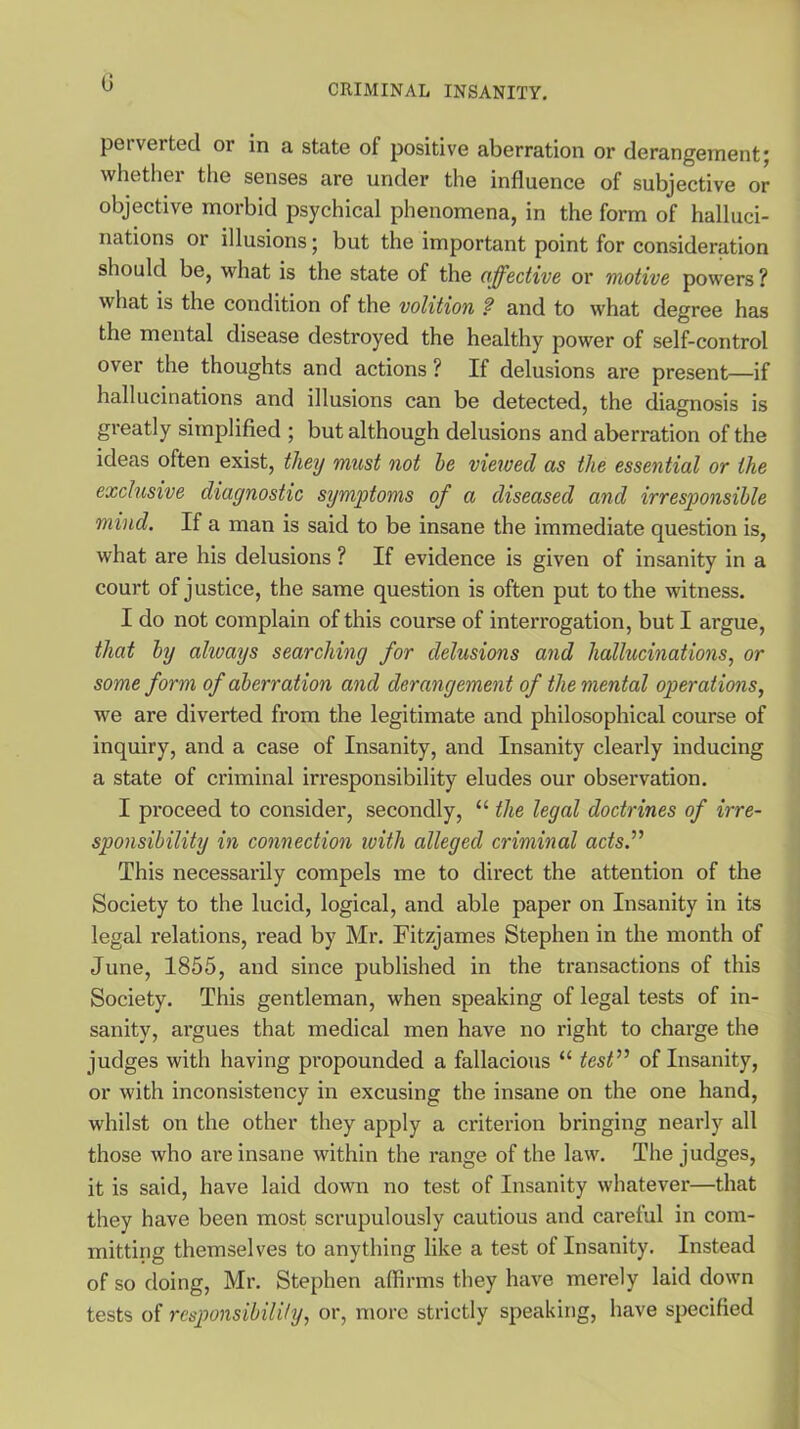 0 perverted or in a state of positive aberration or derangement; whether the senses are under the influence of subjective or objective morbid psychical phenomena, in the form of halluci- nations or illusions; but the important point for consideration should be, what is the state of the affective or motive powers ? what is the condition of the volition ? and to what degree has the mental disease destroyed the healthy power of self-control over the thoughts and actions ? If delusions are present—if hallucinations and illusions can be detected, the diagnosis is greatly simplified ; but although delusions and aberration of the ideas often exist, they must not he viewed as the essential or the exclusive diagnostic symptoms of a diseased and irresponsible mind. If a man is said to be insane the immediate question is, what are his delusions ? If evidence is given of insanity in a court of justice, the same question is often put to the witness. I do not complain of this course of interrogation, but I argue, that by always searching for delusions and hallucinations, or some form of aberration and derangement of the mental operations, we are diverted from the legitimate and philosophical course of inquiry, and a case of Insanity, and Insanity clearly inducing a state of criminal irresponsibility eludes our observation. I proceed to consider, secondly, “ the legal doctrines of irre- sponsibility in connection with alleged criminal acts.'1'’ This necessarily compels me to direct the attention of the Society to the lucid, logical, and able paper on Insanity in its legal relations, read by Mr. Fitzjames Stephen in the month of June, 1855, and since published in the transactions of this Society. This gentleman, when speaking of legal tests of in- sanity, argues that medical men have no right to charge the judges with having propounded a fallacious “ test” of Insanity, or with inconsistency in excusing the insane on the one hand, whilst on the other they apply a criterion bringing nearly all those who are insane within the range of the law. The judges, it is said, have laid down no test of Insanity whatever—that they have been most scrupulously cautious and careful in com- mitting themselves to anything like a test of Insanity. Instead of so doing, Mr. Stephen affirms they have merely laid down tests of responsibility, or, more strictly speaking, have specified