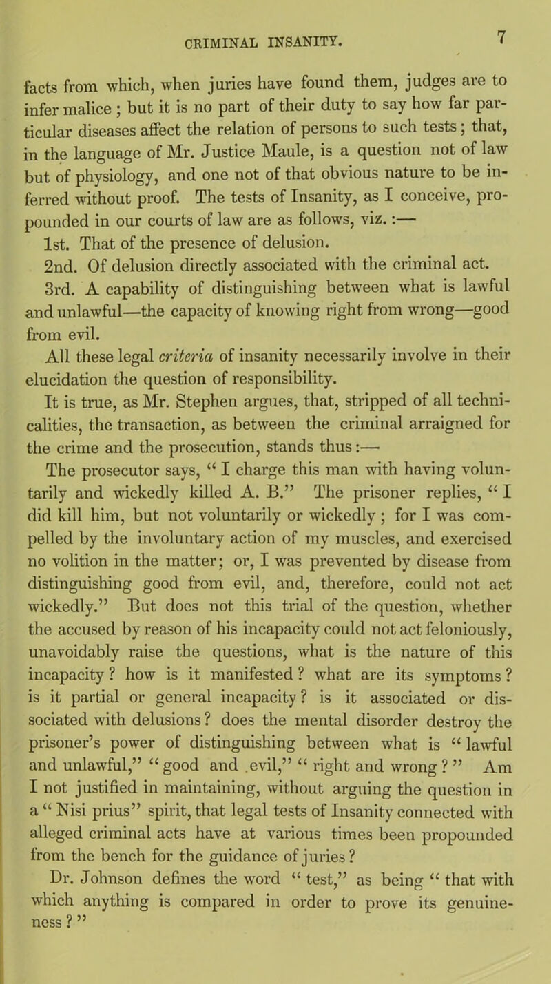 facts from which, when juries have found them, judges are to infer malice ; but it is no part of their duty to say how far par- ticular diseases affect the relation of persons to such tests; that, in the language of Mr. Justice Maule, is a question not of law but of physiology, and one not of that obvious nature to be in- ferred without proof. The tests of Insanity, as I conceive, pro- pounded in our courts of law are as follows, viz.:— 1st. That of the presence of delusion. 2nd. Of delusion directly associated with the criminal act. 3rd. A capability of distinguishing between what is lawful and unlawful—the capacity of knowing right from wrong—good from evil. All these legal criteria of insanity necessarily involve in their elucidation the question of responsibility. It is true, as Mr. Stephen argues, that, stripped of all techni- calities, the transaction, as between the criminal arraigned for the crime and the prosecution, stands thus:— The prosecutor says, “ I charge this man with having volun- tarily and wickedly killed A. B.” The prisoner replies, “ I did kill him, but not voluntarily or wickedly ; for I was com- pelled by the involuntary action of my muscles, and exercised no volition in the matter; or, I was prevented by disease from distinguishing good from evil, and, therefore, could not act wickedly.” But does not this trial of the question, whether the accused by reason of his incapacity could not act feloniously, unavoidably x'aise the questions, what is the nature of this incapacity ? how is it manifested ? what are its symptoms ? is it partial or general incapacity ? is it associated or dis- sociated with delusions ? does the mental disorder destroy the prisoner’s power of distinguishing between what is “ lawful and unlawful,” “ good and evil,” “ right and wrong ? ” Am I not justified in maintaining, without arguing the question in a “ Nisi prius” spirit, that legal tests of Insanity connected with alleged criminal acts have at various times been propounded from the bench for the guidance of juries? Dr. Johnson defines the word “ test ” as being “ that with / o which anything is compared in order to prove its genuine- ness ? ”