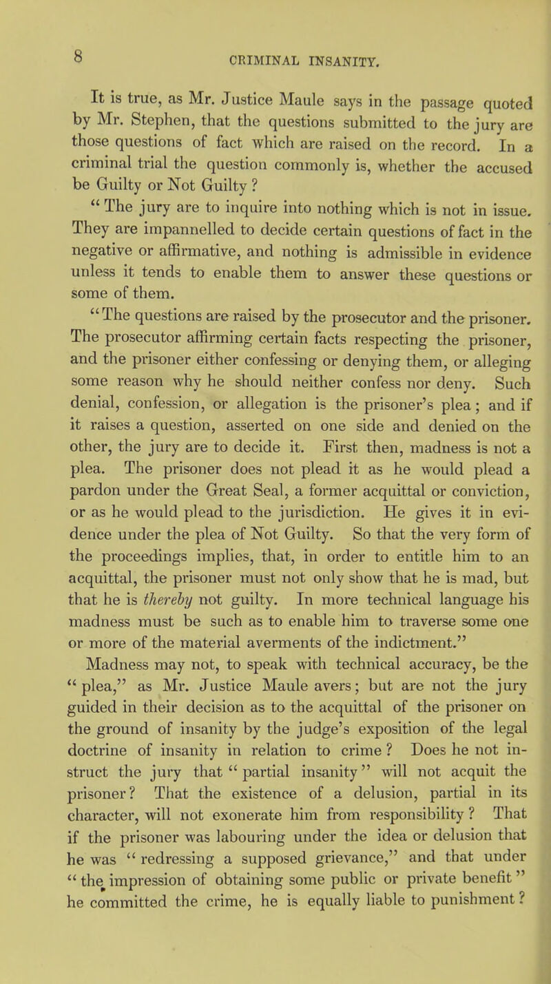 It is true, as Mr. Justice Maule says in the passage quoted by Mr. Stephen, that the questions submitted to the jury are those questions of fact which are raised on the record. In a criminal trial the question commonly is, whether the accused be Guilty or Not Guilty ? “ The jury are to inquire into nothing which is not in issue. They are impannelled to decide certain questions of fact in the negative or affirmative, and nothing is admissible in evidence urdess it tends to enable them to answer these questions or some of them. “ The questions are raised by the prosecutor and the prisoner. The prosecutor affirming certain facts respecting the prisoner, and the prisoner either confessing or denying them, or alleging some reason why he should neither confess nor deny. Such denial, confession, or allegation is the prisoner’s plea; and if it raises a question, asserted on one side and denied on the other, the jury are to decide it. First then, madness is not a plea. The prisoner does not plead it as he would plead a pardon under the Great Seal, a former acquittal or conviction, or as he would plead to the jurisdiction. He gives it in evi- dence under the plea of Not Guilty. So that the very form of the proceedings implies, that, in order to entitle him to an acquittal, the prisoner must not only show that he is mad, but that he is thereby not guilty. In more technical language his madness must be such as to enable him to traverse some one or more of the material averments of the indictment.” Madness may not, to speak with technical accuracy, be the “plea,” as Mr. Justice Maule avers; but are not the jury guided in their decision as to the acquittal of the prisoner on the ground of insanity by the judge’s exposition of the legal doctrine of insanity in relation to crime ? Does he not in- struct the jury that “ partial insanity ” will not acquit the prisoner? That the existence of a delusion, partial in its character, will not exonerate him from responsibility ? That if the prisoner was labouring under the idea or delusion that he was “ redressing a supposed grievance,” and that under “ the impression of obtaining some public or private benefit ” he committed the crime, he is equally liable to punishment ?