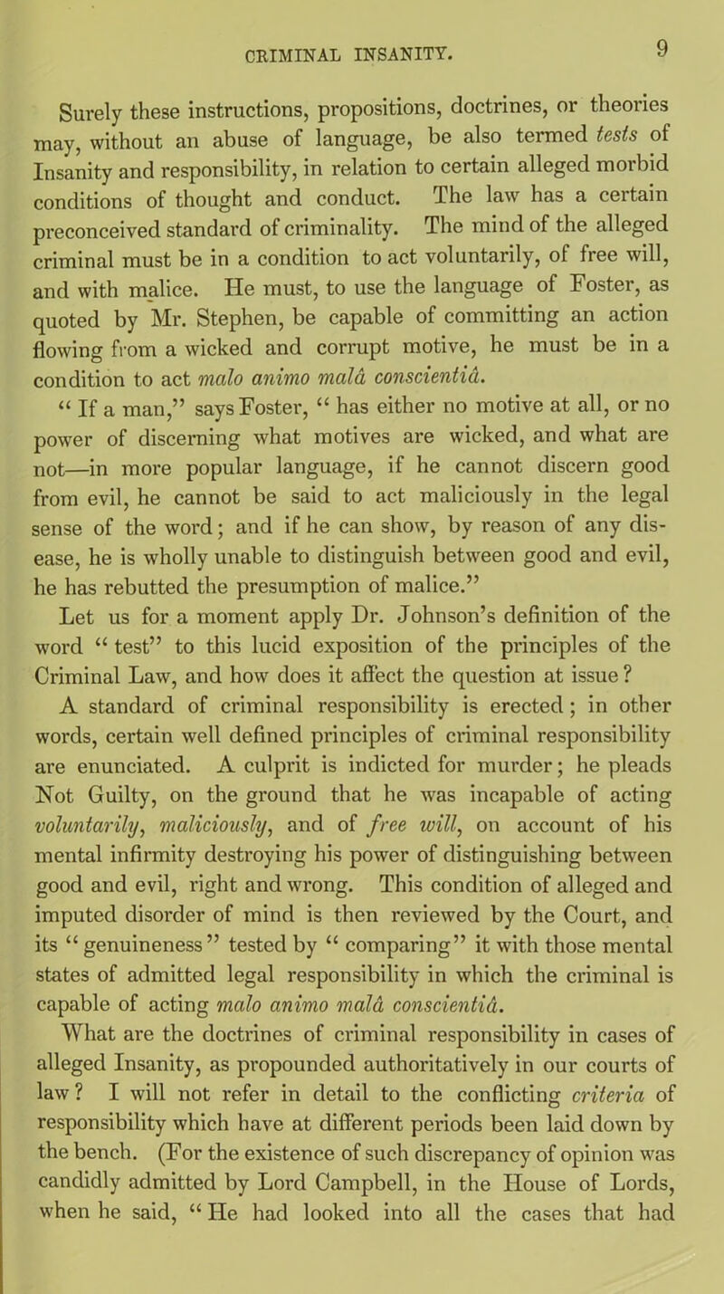 Surely these instructions, propositions, doctrines, or theories may, without an abuse of language, be also termed tests of Insanity and responsibility, in relation to certain alleged morbid conditions of thought and conduct. The law has a certain preconceived standard of criminality. The mind of the alleged criminal must be in a condition to act voluntarily, of free will, and with malice. He must, to use the language of Foster, as quoted by Mr. Stephen, be capable of committing an action flowing from a wicked and corrupt motive, he must be in a condition to act mcilo animo mala conscientid. “ If a man,” says Foster, “ has either no motive at all, or no power of discerning what motives are wicked, and what are not—in more popular language, if he cannot discern good from evil, he cannot be said to act maliciously in the legal sense of the word; and if he can show, by reason of any dis- ease, he is wholly unable to distinguish between good and evil, he has rebutted the presumption of malice.” Let us for a moment apply Dr. Johnson’s definition of the word “ test” to this lucid exposition of the principles of the Criminal Law, and how does it affect the question at issue ? A standard of criminal responsibility is erected ; in other words, certain well defined principles of criminal responsibility are enunciated. A culprit is indicted for murder; he pleads Not Guilty, on the ground that he was incapable of acting voluntarily, maliciously, and of free will, on account of his mental infirmity destroying his power of distinguishing between good and evil, right and wrong. This condition of alleged and imputed disorder of mind is then reviewed by the Court, and its “ genuineness” tested by “ comparing” it with those mental states of admitted legal responsibility in which the criminal is capable of acting mcilo animo maid conscientid. What are the doctrines of criminal responsibility in cases of alleged Insanity, as propounded authoritatively in our courts of law ? I will not refer in detail to the conflicting criteria of responsibility which have at different periods been laid down by the bench. (For the existence of such discrepancy of opinion was candidly admitted by Lord Campbell, in the House of Lords, when he said, “ He had looked into all the cases that had