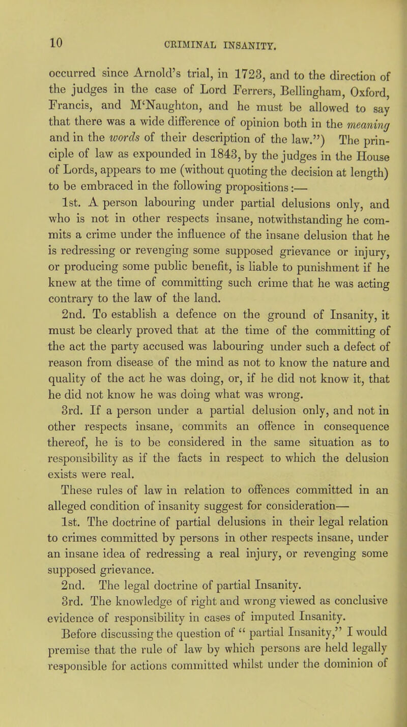 occurred since Arnold’s trial, in 1723, and to the direction of the judges in the case of Lord Ferrers, Bellingham, Oxford, Francis, and M‘Naughton, and he must be allowed to say that there was a wide difference of opinion both in the meaning and in the words of their description of the law.”) The prin- ciple of law as expounded in 1843, by the judges in the House of Lords, appears to me (without quoting the decision at length) to be embraced in the following propositions:— 1st. A person labouring under partial delusions only, and who is not in other respects insane, notwithstanding he com- mits a crime under the influence of the insane delusion that he is redi'essing or revenging some supposed grievance or injury, or producing some public benefit, is liable to punishment if he knew at the time of committing such crime that he was acting contrary to the law of the land. 2nd. To establish a defence on the ground of Insanity, it must be clearly proved that at the time of the committing of the act the party accused was labouring under such a defect of reason from disease of the mind as not to know the nature and quality of the act he was doing, or, if he did not know it, that he did not know he was doing what was wrong. 3rd. If a person under a partial delusion only, and not in other respects insane, commits an offence in consequence thereof, he is to be considered in the same situation as to responsibility as if the facts in respect to which the delusion exists were real. These rules of law in relation to offences committed in an alleged condition of insanity suggest for consideration— 1st. The doctrine of partial delusions in their legal relation to crimes committed by persons in other respects insane, under an insane idea of redressing a real injury, or revenging some supposed grievance. 2nd. The legal doctrine of partial Insanity. 3rd. The knowledge of right and wrong viewed as conclusive evidence of responsibility in cases of imputed Insanity. Before discussing the question of “ partial Insanity,” I would premise that the rule of law by which persons are held legally responsible for actions committed whilst under the dominion of