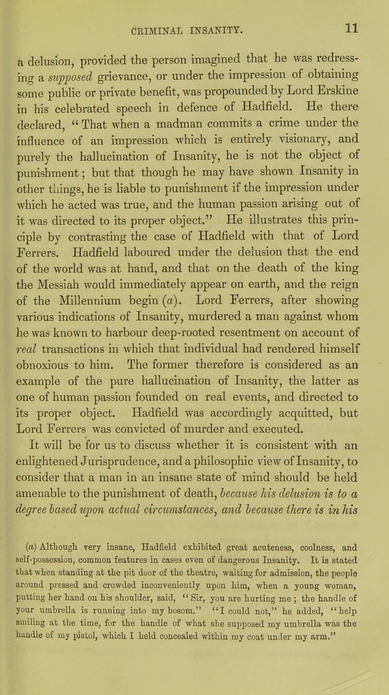 a delusion, provided the person imagined that he was redress- ing a supposed grievance, or under the impression of obtaining some public or private benefit, was propounded by Lord Erskine in his celebrated speech in defence of Hadfield. He there declared, “ That when a madman commits a crime under the influence of an impression which is entirely visionary, and purely the hallucination of Insanity, he is not the object of punishment; but that though he may have shown Insanity in other things, he is liable to punishment if the impression under which he acted was true, and the human passion arising out of it was directed to its proper object.” He illustrates this prin- ciple by contrasting the case of Hadfield with that of Lord Ferrers. Hadfield laboured under the delusion that the end of the world was at hand, and that on the death of the king the Messiah would immediately appear on earth, and the reign of the Millennium begin (a). Lord Ferrers, after showing various indications of Insanity, murdered a man against whom he was known to harbour deep-rooted resentment on account of real transactions in which that individual had rendered himself obnoxious to him. The former therefore is considered as an example of the pure hallucination of Insanity, the latter as one of human passion founded on real events, and directed to its proper object. Hadfield was accordingly acquitted, but Lord Ferrers was convicted of murder and executed. It will be for us to discuss whether it is consistent with an enlightened Jurisprudence, and a philosophic view of Insanity, to consider that a man in an insane state of mind should be held amenable to the punishment of death, because his delusion is to a degree based upon actual circumstances, and because there is in his (a) Although very insane, Hadfield exhibited great acuteness, coolness, and self-possession, common features in cases even of dangerous Insanity. It is stated that when standing at the pit door of the theatre, waiting for admission, the people around pressed and crowded inconveniently upon him, when a young woman, putting her hand on his shoulder, said, “ Sir, you are hurting me ; the handle of your umbrella is running into my bosom.” “I could not,” he added, “help smiling at the time, for the handle of what she supposed my umbrella was the handle of my pistol, which I held concealed within my coat under my arm.”