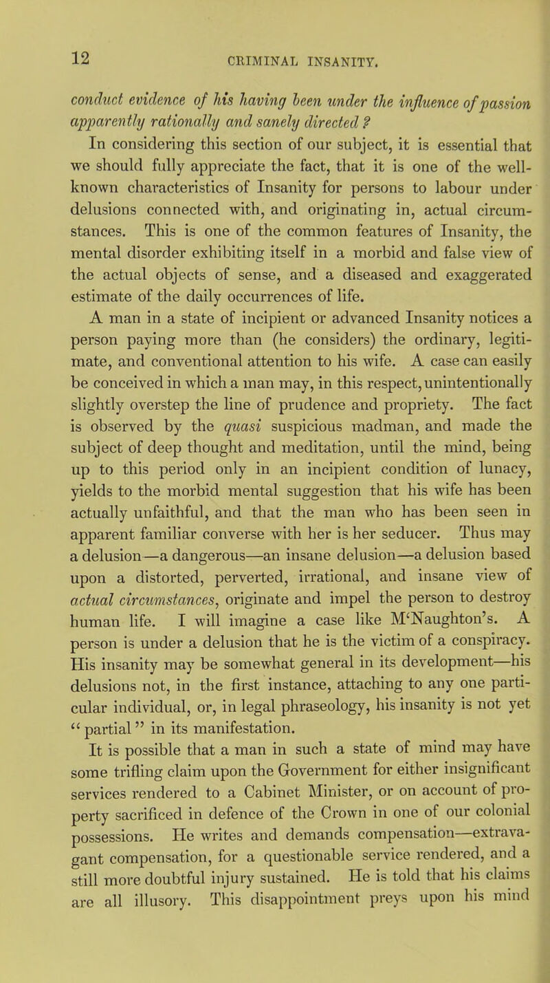 conduct evidence of his having been under the influence of passion apparently rationally and sanely directed ? In considering this section of our subject, it is essential that we should fully appreciate the fact, that it is one of the well- known characteristics of Insanity for persons to labour under delusions connected with, and originating in, actual circum- stances. This is one of the common features of Insanity, the mental disorder exhibiting itself in a morbid and false view of the actual objects of sense, and a diseased and exaggerated estimate of the daily occurrences of life. A man in a state of incipient or advanced Insanity notices a person paying more than (he considers) the ordinary, legiti- mate, and conventional attention to his wife. A case can easily be conceived in which a man may, in this respect, unintentionally slightly overstep the line of prudence and propriety. The fact is observed by the quasi suspicious madman, and made the subject of deep thought and meditation, until the mind, being up to this period only in an incipient condition of lunacy, yields to the morbid mental suggestion that his wife has been actually unfaithful, and that the man who has been seen in apparent familiar converse with her is her seducer. Thus may a delusion—a dangerous—an insane delusion—a delusion based upon a distorted, perverted, irrational, and insane view of actual circumstances, originate and impel the person to destroy human life. I will imagine a case like M‘Naughton’s. A person is under a delusion that he is the victim of a conspiracy. His insanity may be somewhat general in its development—his delusions not, in the first instance, attaching to any one parti- cular individual, or, in legal phraseology, his insanity is not yet “ partial ” in its manifestation. It is possible that a man in such a state of mind may have some trifling claim upon the Government for either insignificant services rendered to a Cabinet Minister, or on account of pro- perty sacrificed in defence of the Crown in one of our colonial possessions. ITe writes and demands compensation—extrava- gant compensation, for a questionable service rendered, and a still more doubtful injury sustained. He is told that his claims are all illusory. This disappointment preys upon his mind