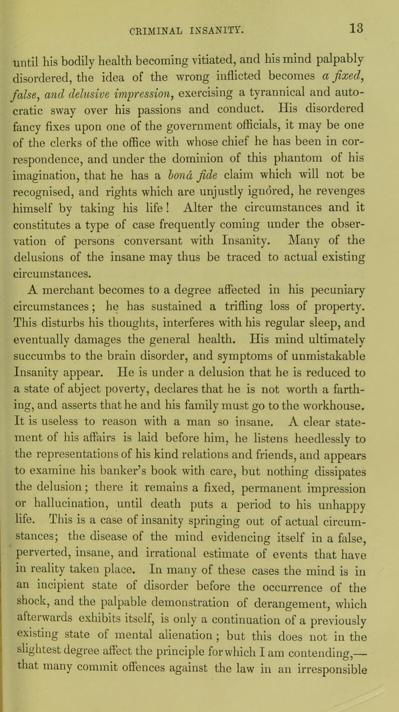 until his bodily health becoming vitiated, and his mind palpably disordered, the idea of the wrong inflicted becomes a fixed, false, and delusive impression, exercising a tyrannical and auto- cratic sway over his passions and conduct. Iiis disordered fancy fixes upon one of the government officials, it may be one of the clerks of the office with whose chief he has been in cor- respondence, and under the dominion of this phantom of his imagination, that he has a bond fide claim which will not be recognised, and rights which are unjustly ignored, he revenges himself by taking his life! Alter the circumstances and it constitutes a type of case frequently coming under the obser- vation of persons conversant with Insanity. Many of the delusions of the insane may thus be traced to actual existing circumstances. A merchant becomes to a degree affected in his pecuniary circumstances; he has sustained a trifling loss of property. This disturbs his thoughts, interferes with his regular sleep, and eventually damages the general health. His mind ultimately succumbs to the brain disorder, and symptoms of unmistakable Insanity appear. He is under a delusion that he is reduced to a state of abject poverty, declares that he is not worth a farth- ing, and asserts that he and his family must go to the workhouse. It is useless to reason with a man so insane. A clear state- ment of his affairs is laid before him, he listens heedlessly to the representations of his kind relations and friends, and appears to examine his banker’s book with care, but nothing dissipates the delusion; there it remains a fixed, permanent impression or hallucination, until death puts a period to his unhappy life. This is a case of insanity springing out of actual circum- stances; the disease of the mind evidencing itself in a false, perverted, insane, and irrational estimate of events that have in reality taken place. In many of these cases the mind is in an incipient state of disorder before the occurrence of the shock, and the palpable demonstration of derangement, which afterwards exhibits itself, is only a continuation of a previously existing state of mental alienation ; but this does not in the slightest degree affect the principle for which I am contending,—• that many commit offences against the law in an irresponsible