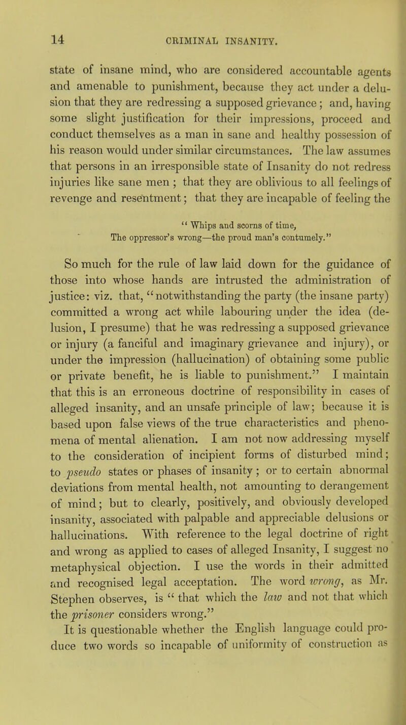 state of insane mind, who are considered accountable agents and amenable to punishment, because they act under a delu- sion that they are redressing a supposed grievance; and, having some slight justification for their impressions, proceed and conduct themselves as a man in sane and healthy possession of his reason would under similar circumstances. The law assumes that persons in an irresponsible state of Insanity do not redress injuries like sane men ; that they are oblivious to all feelings of revenge and resentment; that they are incapable of feeling the “ Whips and scorns of time, The oppressor’s wrong—the proud man’s contumely.” So much for the rule of law laid down for the guidance of those into whose hands are intrusted the administration of justice: viz. that, “notwithstanding the party (the insane party) committed a wrong act while labouring under the idea (de- lusion, I presume) that he was redressing a supposed grievance or injury (a fanciful and imaginary grievance and injury), or under the impi’ession (hallucination) of obtaining some public or private benefit, he is liable to punishment.” I maintain that this is an erroneous doctrine of responsibility in cases of alleged insanity, and an unsafe principle of law; because it is based upon false views of the true characteristics and pheno- mena of mental alienation. I am not now addressing myself to the consideration of incipient forms of disturbed mind; to pseudo states or phases of insanity ; or to certain abnormal deviations from mental health, not amounting to derangement of mind; but to clearly, positively, and obviously developed insanity, associated with palpable and appreciable delusions or hallucinations. With reference to the legal doctrine of right and wrong as applied to cases of alleged Insanity, I suggest no metaphysical objection. I use the words in their admitted and recognised legal acceptation. The word wrong, as Mr. Stephen observes, is “ that which the law and not that which the prisoner considers wrong.” It is questionable whether the English language could pro- duce two words so incapable of uniformity of construction as
