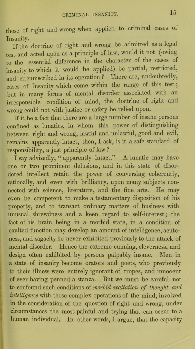 those of right and wrong when applied to criminal cases of Insanity. If the doctrine of right and wrong be admitted as a legal test and acted upon as a principle of law, would it not (owing to the essential difference in the character of the cases of insanity to which it would be applied) be partial, restiicted, and circumscribed in its operation ? There are, undoubtedly, cases of Insanity which come within the range of this test; but in many forms of mental disorder associated with an irresponsible condition of mind, the doctrine of right and wrong could not with justice or safety be relied upon. If it be a fact that there are a large number of insane persons confined as lunatics, in whom this power of distinguishing between right and wrong, lawful and unlawful, good and evil, remains apparently intact, then, I ask, is it a safe standard of responsibility, a just principle of law ? I say advisedly, “ apparently intact.” A lunatic may have one or two prominent delusions, and in this state of disor- dered intellect retain the power of conversing coherently, rationally, and even with brilliancy, upon many subjects con- nected with science, literature, and the fine arts. He may even be competent to make a testamentary disposition of his property, and to transact ordinary matters of business with unusual shrewdness and a keen regard to self-interest; the fact of his brain being in a morbid state, in a condition of exalted function may develop an amount of intelligence, acute- ness, and sagacity he never exhibited previously to the attack of mental disorder. TIence the extreme cunning, cleverness, and design often exhibited by persons palpably insane. Men in a state of insanity become orators and poets, who previously to their illness were entirely ignorant of tropes, and innocent of ever having penned a stanza. But we must be careful not to confound such conditions of morbid exaltation of thought and intelligence with those complex operations of the mind, involved in the consideration of the question of right and wrong, under circumstances the most painful and trying that can occur to a human individual. In other words, I argue, that the capacity