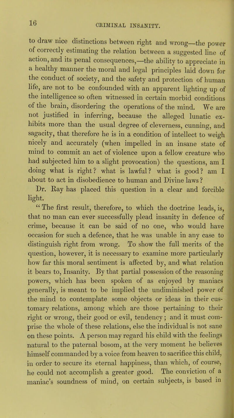 CRIMINAL INSANITY. to draw nice distinctions between right and wrong—the power of correctly estimating the relation between a suggested line of action, and its penal consequences,—the ability to appreciate in a healthy manner the moral and legal principles laid down for the conduct of society, and the safety and protection of human lite, are not to be confounded with an apparent lighting up of the intelligence so often witnessed in certain morbid conditions of the brain, disordering the operations of the mind. We are not justified in inferring, because the alleged lunatic ex- hibits more than the usual degree of cleverness, cunning, and sagacity, that therefore he is in a condition of intellect to weigh nicely and accurately (when impelled in an insane state of mind to commit an act of violence upon a fellow creature who had subjected him to a slight provocation) the questions, am I doing what is right ? what is lawful ? what is good ? am I about to act in disobedience to human and Divine laws ? Dr. Ray has placed this question in a clear and forcible light. “ The first result, therefore, to which the doctrine leads, is, that no man can ever successfully plead insanity in defence of crime, because it can be said of no one, who would have occasion for such a defence, that he was unable in any case to distinguish right from wrong. To show the full merits of the question, however, it is necessary to examine more particularly how far this moral sentiment is affected by, and what relation it bears to, Insanity. By that partial possession of the reasoning powers, which has been spoken of as enjoyed by maniacs generally, is meant to be implied the undiminished power of the mind to contemplate some objects or ideas in their cus- tomary relations, among which are those pertaining to their right or wrong, their good or evil, tendency; and it must com- prise the whole of these relations, else the individual is not sane on these points. A person may regard his child with the feelings natural to the paternal bosom, at the very moment he believes himself commanded by a voice from heaven to sacrifice this child, in order to secure its eternal happiness, than which, of course, he could not accomplish a greater good. The conviction of a maniac’s soundness of mind, on certain subjects, is based in