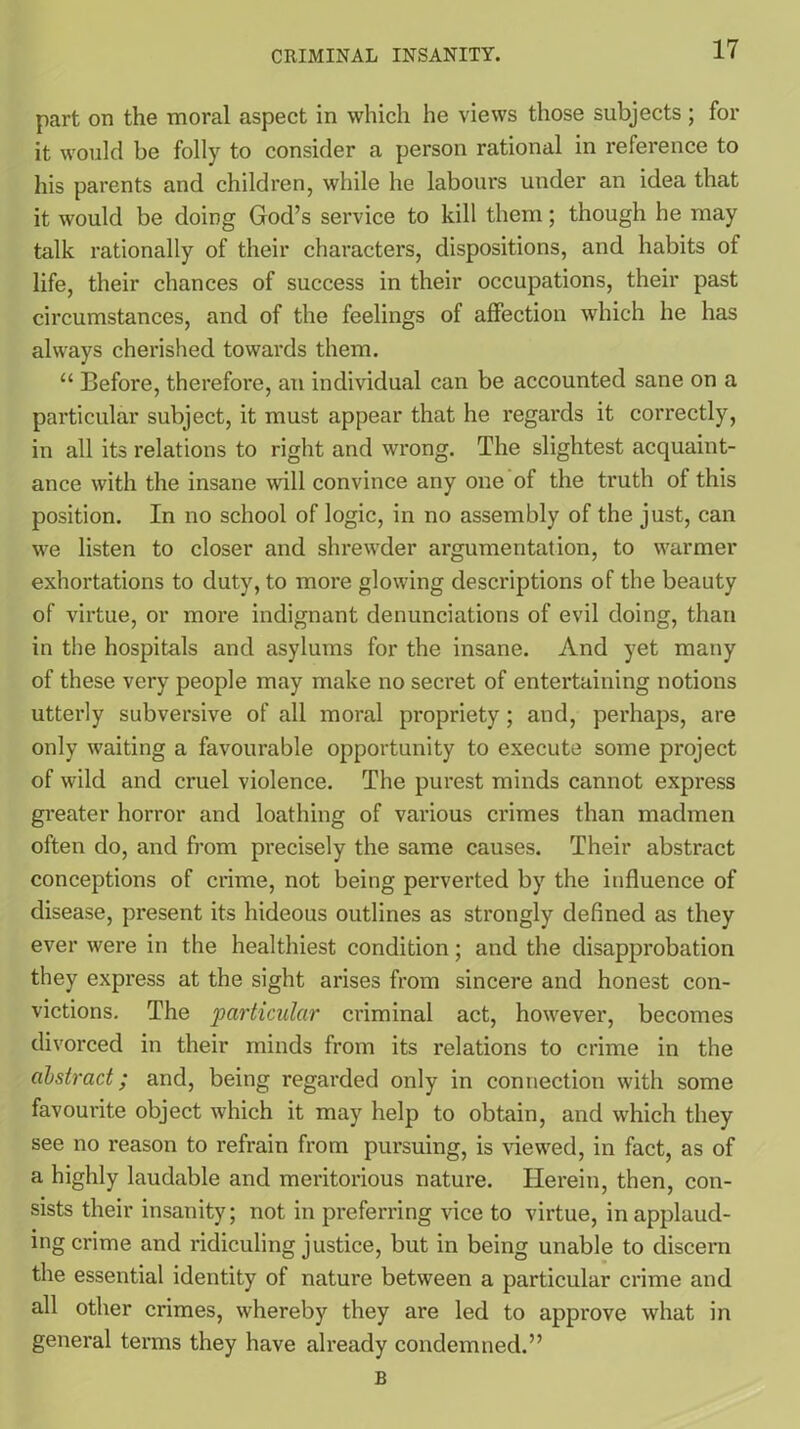 part on the moral aspect in which he views those subjects; for it would be folly to consider a person rational in reference to his parents and children, while he labours under an idea that it would be doing God’s service to kill them; though he may talk rationally of their characters, dispositions, and habits of life, their chances of success in their occupations, their past circumstances, and of the feelings of affection which he has always cherished towards them. “ Before, therefore, an individual can be accounted sane on a particular subject, it must appear that he regards it correctly, in all its relations to right and wrong. The slightest acquaint- ance with the insane will convince any one of the truth of this position. In no school of logic, in no assembly of the just, can we listen to closer and shrewder argumentation, to warmer exhortations to duty, to more glowing descriptions of the beauty of virtue, or more indignant denunciations of evil doing, than in the hospitals and asylums for the insane. And yet many of these very people may make no secret of entertaining notions utterly subversive of all moral propriety; and, perhaps, are only waiting a favourable opportunity to execute some project of wild and cruel violence. The purest minds cannot express greater horror and loathing of various crimes than madmen often do, and from precisely the same causes. Their abstract conceptions of crime, not being perverted by the influence of disease, present its hideous outlines as strongly defined as they ever were in the healthiest condition; and the disapprobation they expi’ess at the sight arises from sincere and honest con- victions. The 'particular criminal act, however, becomes divorced in their minds from its relations to crime in the abstract; and, being regarded only in connection with some favourite object which it may help to obtain, and which they see no reason to refrain from pursuing, is viewed, in fact, as of a highly laudable and meritorious nature. Herein, then, con- sists their insanity; not in preferring vice to virtue, in applaud- ing crime and ridiculing justice, but in being unable to discern the essential identity of nature between a particular crime and all other crimes, whereby they are led to approve what in general terms they have already condemned.” B