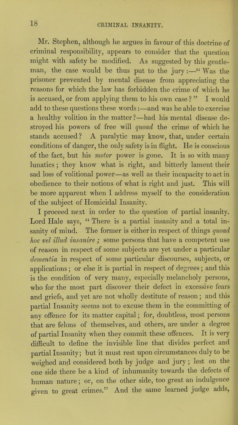 Mr. Stephen, although he argues in favour of this doctrine of criminal responsibility, appears to consider that the question might with safety be modified. As suggested by this gentle- man, the case would be thus put to the jury:—“ Was the prisoner prevented by mental disease from appreciating the reasons for which the law has forbidden the crime of which he is accused, or from applying them to his own case ? ” I would add to these questions these words:—and was he able to exercise a healthy volition in the matter?—had his mental disease de- stroyed his powers of free will quoad the crime of which he stands accused ? A paralytic may know, that, under certain conditions of danger, the only safety is in flight. He is conscious of the fact, but his motor power is gone. It is so with many lunatics ; they know what is right, and bitterly lament their sad loss of volitional power—as well as their incapacity to act in obedience to their notions of what is right and just. This will be more apparent when I address myself to the consideration of the subject of Homicidal Insanity. I proceed next in order to the question of partial insanity. Lord Hale says, “ There is a partial insanity and a total in- sanity of mind. The former is either in respect of things quoad hoc vel illud insanire ; some persons that have a competent use of reason in respect of some subjects are yet under a particular dementia in respect of some particular discourses, subjects, or applications; or else it is partial in respect of degrees; and this is the condition of very many, especially melancholy persons, who for the most part discover their defect in excessive fears and griefs, and yet are not wholly destitute of l’eason ; and this partial Insanity seems not to excuse them in the committing of any offence for its matter capital; for, doubtless, most persons that are felons of themselves, and others, are under a degree of partial Insanity when they commit these offences. It is very difficult to define the invisible line that divides perfect and partial Insanity; but it must rest upon circumstances duly to be weighed and considered both by judge and jury ; lest on the one side there be a kind of inhumanity towards the defects of human nature; or, on the other side, too great an indulgence given to great crimes.” And the same learned judge adds,
