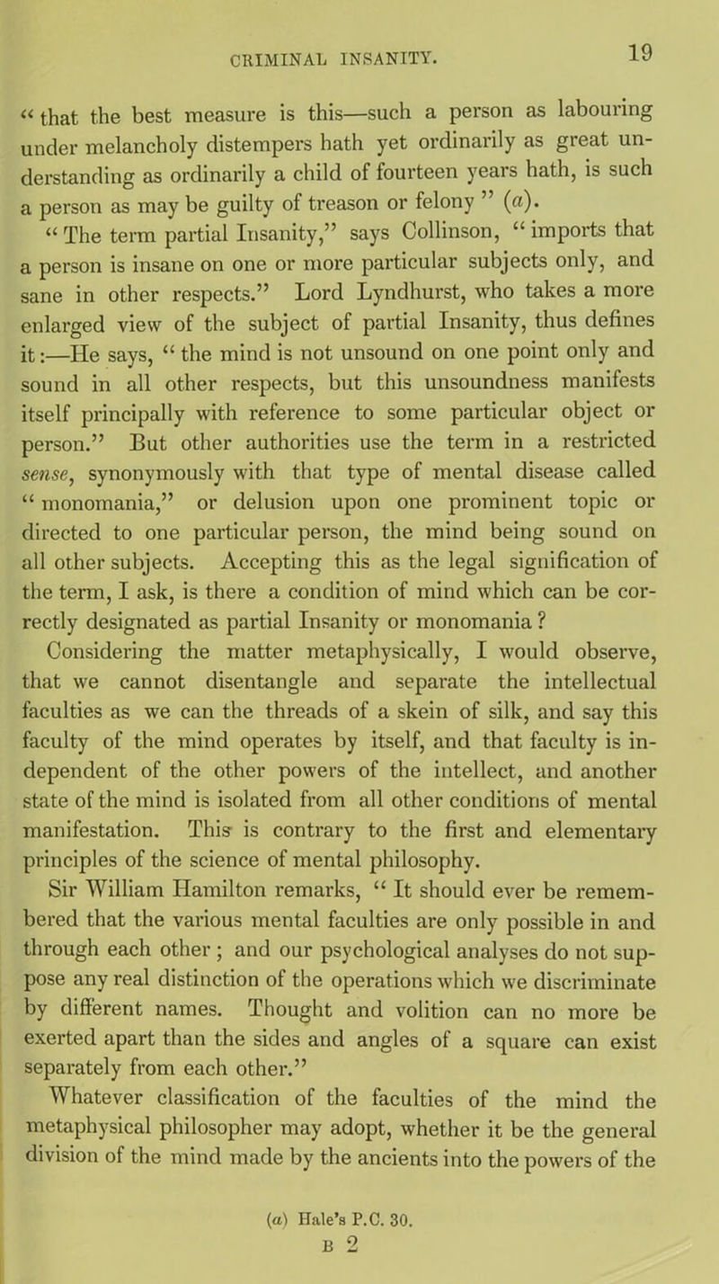 « that the best measure is this—such a person as labouring under melancholy distempers hath yet ordinarily as great un- derstanding as ordinarily a child of fourteen years hath, is such a person as may be guilty of treason or felony ” (a). “ The term partial Insanity,” says Collinson, “ imports that a person is insane on one or more particular subjects only, and sane in other respects.” Lord Lyndhurst, who takes a more enlarged view of the subject of partial Insanity, thus defines it:—He says, “ the mind is not unsound on one point only and sound in all other respects, but this unsoundness manifests itself principally with reference to some particular object or person.” But other authorities use the term in a restricted sense, synonymously with that type of mental disease called “ monomania,” or delusion upon one prominent topic or directed to one particular person, the mind being sound on all other subjects. Accepting this as the legal signification of the term, I ask, is there a condition of mind which can be cor- rectly designated as partial Insanity or monomania ? Considering the matter metaphysically, I would observe, that we cannot disentangle and separate the intellectual faculties as we can the threads of a skein of silk, and say this faculty of the mind operates by itself, and that faculty is in- dependent of the other powers of the intellect, and another state of the mind is isolated from all other conditions of mental manifestation. This is contrary to the first and elementary principles of the science of mental philosophy. Sir William Hamilton remarks, “ It should ever be remem- bered that the various mental faculties are only possible in and through each other ; and our psychological analyses do not sup- pose any real distinction of the operations which we discriminate by different names. Thought and volition can no more be exerted apart than the sides and angles of a square can exist separately from each other.” Whatever classification of the faculties of the mind the metaphysical philosopher may adopt, whether it be the general division of the mind made by the ancients into the powers of the (a) Hale’s P.C. 30. B 2