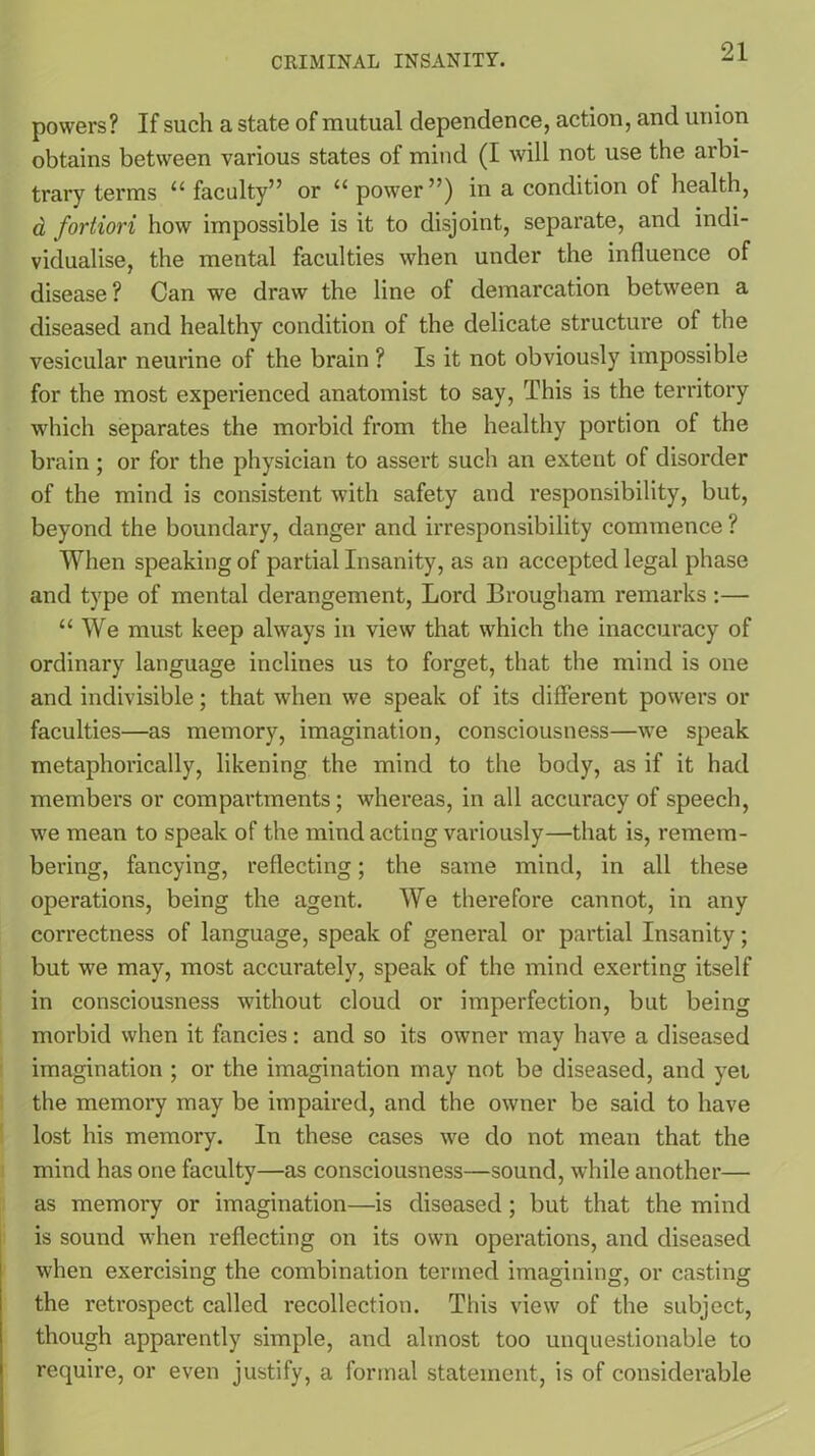 powers? If such a state of mutual dependence, action, and union obtains between various states of mind (I will not use the arbi- trary terms “ faculty” or “ power”) in a condition of health, a fortiori how impossible is it to disjoint, separate, and indi- vidualise, the mental faculties when under the influence of disease? Can we draw the line of demarcation between a diseased and healthy condition of the delicate structure of the vesicular neurine of the brain ? Is it not obviously impossible for the most experienced anatomist to say, This is the territory which separates the morbid from the healthy portion of the brain ; or for the physician to assert such an extent of disorder of the mind is consistent with safety and responsibility, but, beyond the boundary, danger and irresponsibility commence ? When speaking of partial Insanity, as an accepted legal phase and type of mental derangement, Lord Brougham remarks:— “We must keep always in view that which the inaccuracy of ordinary language inclines us to forget, that the mind is one and indivisible; that when we speak of its different powers or faculties—as memory, imagination, consciousness—we speak metaphorically, likening the mind to the body, as if it had members or compartments; whereas, in all accuracy of speech, we mean to speak of the mind acting variously—that is, remem- bering, fancying, reflecting; the same mind, in all these operations, being the agent. We therefore cannot, in any correctness of language, speak of general or partial Insanity; but we may, most accurately, speak of the mind exerting itself in consciousness without cloud or imperfection, but being morbid when it fancies: and so its owner may have a diseased imagination ; or the imagination may not be diseased, and yei the memory may be impaired, and the owner be said to have lost his memory. In these cases we do not mean that the mind has one faculty—as consciousness—sound, while another— as memory or imagination—is diseased ; but that the mind is sound when reflecting on its own operations, and diseased when exercising the combination termed imagining, or casting the retrospect called recollection. This view of the subject, though apparently simple, and almost too unquestionable to require, or even justify, a formal statement, is of considerable