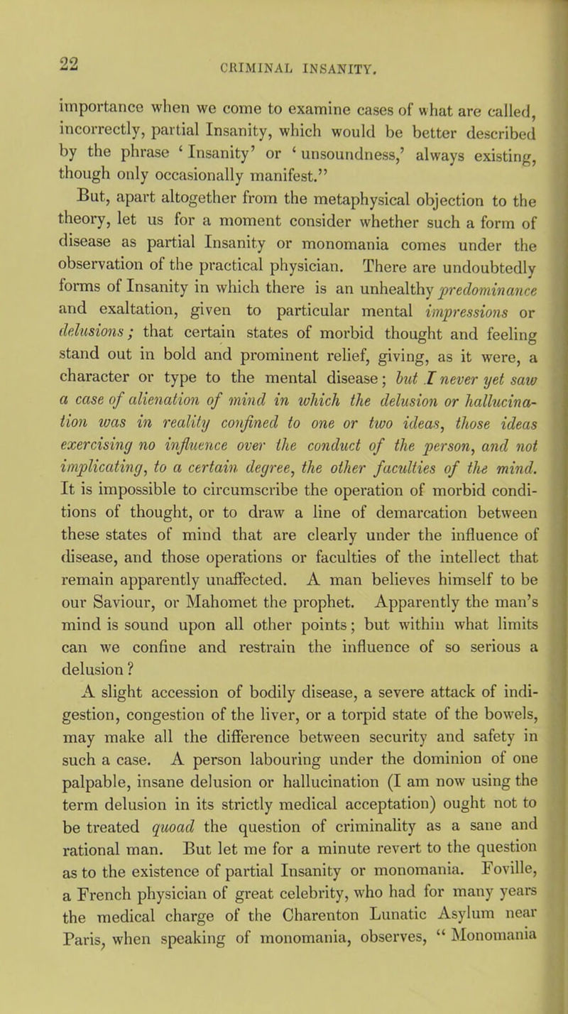 importance when we come to examine cases of what are called, incorrectly, partial Insanity, which would be better described by the phrase ‘ Insanity’ or ‘ unsoundness,’ always existing, though only occasionally manifest.” But, apart altogether from the metaphysical objection to the theory, let us for a moment consider whether such a form of disease as partial Insanity or monomania comes under the observation of the practical physician. There are undoubtedly forms of Insanity in which there is an unhealthy predominance and exaltation, given to particular mental impressions or delusions; that certain states of morbid thought and feeling stand out in bold and prominent relief, giving, as it were, a character or type to the mental disease; but I never yet saw a case of alienation of mind in which the delusion or hallucina- tion ivas in reality confined to one or two ideas, those ideas exercising no influence over the conduct of the person, and not implicating, to a certain degree, the other facidties of the mind. It is impossible to circumscribe the operation of morbid condi- tions of thought, or to draw a line of demarcation between these states of mind that are clearly under the influence of disease, and those operations or faculties of the intellect that remain apparently unaffected. A man believes himself to be our Saviour, or Mahomet the prophet. Apparently the man’s mind is sound upon all other points; but within what limits can we confine and restrain the influence of so serious a delusion ? A slight accession of bodily disease, a severe attack of indi- gestion, congestion of the liver, or a torpid state of the bowels, may make all the difference between security and safety in such a case. A person labouring under the dominion of one palpable, insane delusion or hallucination (I am now using the term delusion in its strictly medical acceptation) ought not to be treated quoad the question of criminality as a sane and rational man. But let me for a minute revert to the question as to the existence of partial Insanity or monomania. Foville, a French physician of great celebrity, who had for many years the medical charge of the Charenton Lunatic Asylum near Paris, when speaking of monomania, observes, “ Monomania